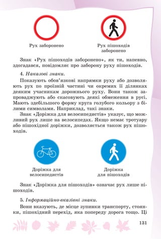 131
Ðóõ çàáîðîíåíî Ðóõ ïіøîõîäіâ
çàáîðîíåíî
Çíàê «Ðóõ ïіøîõîäіâ çàáîðîíåíî», ÿê òè, íàïåâíî,
çäîãàäàâñÿ, ïîâіäîìëÿє ïðî çàáîðîíó ðóõó ïіøîõîäіâ.
4. Íàêàçîâі çíàêè.
Ïîêàçóþòü îáîâ’ÿçêîâі íàïðÿìêè ðóõó àáî äîçâîëÿ-
þòü ðóõ ïî ïðîїçíіé ÷àñòèíі ÷è îêðåìèõ її äіëÿíêàõ
äåÿêèì ó÷àñíèêàì äîðîæíüîãî ðóõó. Âîíè òàêîæ çà-
ïðîâàäæóþòü àáî ñêàñîâóþòü äåÿêі îáìåæåííÿ â ðóñі.
Ìàþòü çäåáіëüøîãî ôîðìó êðóãà ãîëóáîãî êîëüîðó ç áі-
ëèìè ñèìâîëàìè. Íàïðèêëàä, òàêі çíàêè.
Çíàê «Äîðіæêà äëÿ âåëîñèïåäèñòіâ» óêàçóє, ùî ìîæ-
ëèâèé ðóõ ëèøå íà âåëîñèïåäàõ. ßêùî íåìàє òðîòóàðó
àáî ïіøîõіäíîї äîðіæêè, äîçâîëÿєòüñÿ òàêîæ ðóõ ïіøî-
õîäіâ.
Äîðіæêà äëÿ
âåëîñèïåäèñòіâ
Äîðіæêà
äëÿ ïіøîõîäіâ
Çíàê «Äîðіæêà äëÿ ïіøîõîäіâ» îçíà÷àє ðóõ ëèøå ïі-
øîõîäіâ.
5. Іíôîðìàöіéíî-âêàçіâíі çíàêè.
Âîíè âêàçóþòü, äå ìіñöå çóïèíêè òðàíñïîðòó, ñòîÿí-
êè, ïіøîõіäíèé ïåðåõіä, ÿêà ïîïåðåäó äîðîãà òîùî. Öі
 