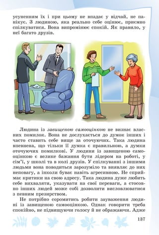 137
óñóíåííÿì їõ і ïðè öüîìó íå âïàäàє ó âіä÷àé, íå ïà-
íіêóє. Ç ëþäèíîþ, ÿêà ðåàëüíî ñåáå îöіíþє, ïðèєìíî
ñïіëêóâàòèñÿ. Âîíà âèïðîìіíþє ñïîêіé. ßê ïðàâèëî, ó
íåї áàãàòî äðóçіâ.
Ëþäèíà іç çàâèùåíîþ ñàìîîöіíêîþ íå âèçíàє âëàñ-
íèõ ïîìèëîê. Âîíà íå äîñëóõàєòüñÿ äî äóìîê іíøèõ і
÷àñòî ñòàâèòü ñåáå âèùå çà îòî÷óþ÷èõ. Òàêà ëþäèíà
âïåâíåíà, ùî òіëüêè її äóìêà є ïðàâèëüíîþ, à äóìêè
îòî÷óþ÷èõ ïîìèëêîâі. Ó ëþäèíè іç çàâèùåíîþ ñàìî-
îöіíêîþ є âåëèêå áàæàííÿ áóòè ëіäåðîì íà ðîáîòі, ó
ñіì’ї, ó øêîëі òà â êîëі äðóçіâ. Ó ñïіëêóâàííі ç іíøèìè
ëþäüìè âîíà ïîâîäèòüñÿ çàðîçóìіëî òà âèÿâëÿє äî íèõ
íåïîâàãó, à іíêîëè áóâàє íàâіòü àãðåñèâíîþ. Íå ñïðèé-
ìàє êðèòèêè íà ñâîþ àäðåñó. Òàêà ëþäèíà äóæå ëþáèòü
ñåáå âèõâàëÿòè, óêàçóâàòè íà ñâîї ïåðåâàãè, à ñòîñîâ-
íî іíøèõ ëþäåé ìîæå ñîáі äîçâîëèòè âèñëîâëþâàòèñÿ
ç ïåâíèì ïðåçèðñòâîì.
Íå ïîòðіáíî ñîðîìèòèñü ðîáèòè çàóâàæåííÿ ëþäè-
íі іç çàâèùåíîþ ñàìîîöіíêîþ. Îäíàê ãîâîðèòè òðåáà
ñïîêіéíî, íå ïіäâèùóþ÷è ãîëîñó é íå îáðàæàþ÷è. Àäæå
 