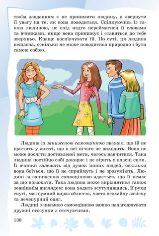 138
òâîїì çàâäàííÿì є íå ïðèíèçèòè ëþäèíó, à çâåðíóòè
її óâàãó íà òå, ÿê âîíà ïîâîäèòüñÿ. Ñïіëêóþ÷èñü іç òà-
êîþ ëþäèíîþ, íå ñëіä íàäòî ïåðåéìàòèñÿ її ñëîâàìè
òà â÷èíêàìè, ÿêùî âîíà ïðèíèæóє і ñòàâèòüñÿ äî òåáå
çâåðõíüî. Êðàùå ïîñïіâ÷óâàòè їé. Ïî ñóòі, öÿ ëþäèíà
íåùàñíà, îñêіëüêè íå ìîæå ïîâîäèòèñÿ ïðèðîäíî і áóòè
ñàìîþ ñîáîþ.
Ëþäèíà іç çàíèæåíîþ ñàìîîöіíêîþ ââàæàє, ùî їé íå
ùàñòèòü ó æèòòі, ùî â íåї íі÷îãî íå âèõîäèòü. Âîíà íå
ìîæå äîñÿãòè ïîñòàâëåíîї ìåòè, ÷îãîñü íàâ÷èòèñÿ. Òàêà
ëþäèíà ïîñòіéíî ñîáі äîêîðÿє і íå âіðèòü ó âëàñíі ñèëè.
Її â÷èíêè çàëåæàòü âіä äóìîê іíøèõ ëþäåé, îñêіëüêè
âîíà áîїòüñÿ, ùî її íå ñïðèéìóòü і íå çðîçóìіþòü. Ëþ-
äèíі іç çàíèæåíîþ ñàìîîöіíêîþ çäàєòüñÿ, ùî її íåìàє
çà ùî ïîâàæàòè. Òàêà ëþäèíà ìîæå âèðіçíÿòèñÿ òàêîæ
çîâíіøíіì âèãëÿäîì: âîíà õîäèòü çñóòóëèâøèñü, її ðóõè
ñêóòі, ìàє ñóìíèé âèðàç îáëè÷÷ÿ, ÷àñòî íåîõàéíó çà÷іñêó
òà íå÷åïóðíèé îäÿã.
Ëþäèíі ç íèçüêîþ ñàìîîöіíêîþ âàæêî íàëàãîäæóâàòè
äðóæíі ñòîñóíêè ç îòî÷óþ÷èìè.
 