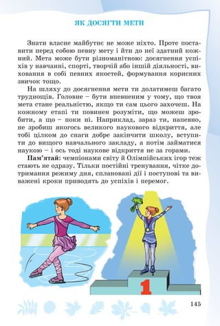 145
ßÊ ÄÎÑßÃÒÈ ÌÅÒÈ
Çíàòè âëàñíå ìàéáóòíє íå ìîæå íіõòî. Ïðîòå ïîñòà-
âèòè ïåðåä ñîáîþ ïåâíó ìåòó і éòè äî íåї çäàòíèé êîæ-
íèé. Ìåòà ìîæå áóòè ðіçíîìàíіòíîþ: äîñÿãíåííÿ óñïі-
õіâ ó íàâ÷àííі, ñïîðòі, òâîð÷іé àáî іíøіé äіÿëüíîñòі, âè-
õîâàííÿ â ñîáі ïåâíèõ ÿêîñòåé, ôîðìóâàííÿ êîðèñíèõ
çâè÷îê òîùî.
Íà øëÿõó äî äîñÿãíåííÿ ìåòè òè äîëàòèìåø áàãàòî
òðóäíîùіâ. Ãîëîâíå – áóòè âïåâíåíèì ó òîìó, ùî òâîÿ
ìåòà ñòàíå ðåàëüíіñòþ, ÿêùî òè ñàì öüîãî çàõî÷åø. Íà
êîæíîìó åòàïі òè ïîâèíåí ðîçóìіòè, ùî ìîæåø çðî-
áèòè, à ùî – ïîêè íі. Íàïðèêëàä, çàðàç òè, íàïåâíî,
íå çðîáèø ÿêîãîñü âåëèêîãî íàóêîâîãî âіäêðèòòÿ, àëå
òîáі öіëêîì äî ñíàãè äîáðå çàêіí÷èòè øêîëó, âñòóïè-
òè äî âèùîãî íàâ÷àëüíîãî çàêëàäó, à ïîòіì çàéìàòèñÿ
íàóêîþ – і îñü òîäі íàóêîâå âіäêðèòòÿ íå çà ãîðàìè.
Ïàì’ÿòàé: ÷åìïіîíàìè ñâіòó é Îëіìïіéñüêèõ іãîð òåæ
ñòàþòü íå îäðàçó. Òіëüêè ïîñòіéíі òðåíóâàííÿ, ÷іòêå äî-
òðèìàííÿ ðåæèìó äíÿ, ñïëàíîâàíі äії і ïîñòóïîâі òà âè-
âàæåíі êðîêè ïðèâîäÿòü äî óñïіõіâ і ïåðåìîã.
 