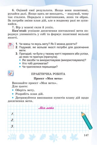 147
6. Îöіíþé ñâîї ðåçóëüòàòè. ßêùî âîíè ïîçèòèâíі,
ðóõàéñÿ äàëі. ßêùî ùîñü íå âèõîäèòü, – ïîäóìàé, ÷îìó
òàê ñòàëîñÿ. Ïîðàäüñÿ ç ïîìі÷íèêàìè, ÿêèõ òè îáðàâ.
Çà ïîòðåáè çìіíè ïëàí äіé, àëå â æîäíîìó ðàçі íå çóïè-
íÿéñÿ.
7. Âіð ó âëàñíі ñèëè é óñïіõ.
Ïàì’ÿòàé: óñïіøíå äîñÿãíåííÿ ïîñòàâëåíîї ìåòè ïî-
ðîäæóє óïåâíåíіñòü ó ñîáі òà ôîðìóє ïîçèòèâíі âîëüîâі
ÿêîñòі.
1. Чи маєш ти якусь мету? Як її можна досягти?
2. Подумай, які вольові якості потрібні для досягнення
мети.
3. Пригадай, чи були у твоєму житті перемоги або успіхи,
до яких ти прагнув (прагнула).
 Які засоби ти використовував (використовувала)?
 Хто тобі допомагав?
 Чи траплялися перешкоди?
ÏÐÀÊÒÈ×ÍÀ ÐÎÁÎÒÀ
Ïðîåêò «Ìîÿ ìåòà»
Âèêîíàéòå ïðîåêò «Ìîÿ ìåòà».
Äëÿ öüîãî:
 Îáåðіòü ìåòó.
 Ðîçðîáіòü ïëàí äіé.
 Äîòðèìóéòåñÿ âèêîíàííÿ ïóíêòіâ ïëàíó äіé ùîäî
äîñÿãíåííÿ ìåòè.
Моя мета
1.
2.
3.
 