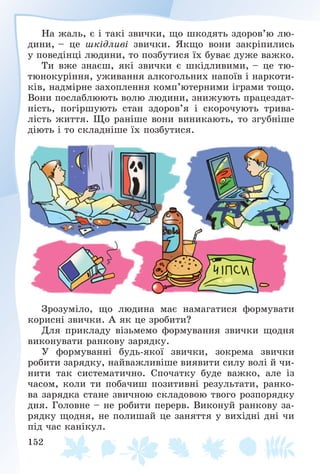 152
Íà æàëü, є і òàêі çâè÷êè, ùî øêîäÿòü çäîðîâ’þ ëþ-
äèíè, – öå øêіäëèâі çâè÷êè. ßêùî âîíè çàêðіïèëèñü
ó ïîâåäіíöі ëþäèíè, òî ïîçáóòèñÿ їõ áóâàє äóæå âàæêî.
Òè âæå çíàєø, ÿêі çâè÷êè є øêіäëèâèìè, – öå òþ-
òþíîêóðіííÿ, óæèâàííÿ àëêîãîëüíèõ íàïîїâ і íàðêîòè-
êіâ, íàäìіðíå çàõîïëåííÿ êîìï’þòåðíèìè іãðàìè òîùî.
Âîíè ïîñëàáëþþòü âîëþ ëþäèíè, çíèæóþòü ïðàöåçäàò-
íіñòü, ïîãіðøóþòü ñòàí çäîðîâ’ÿ і ñêîðî÷óþòü òðèâà-
ëіñòü æèòòÿ. Ùî ðàíіøå âîíè âèíèêàþòü, òî çãóáíіøå
äіþòü і òî ñêëàäíіøå їõ ïîçáóòèñÿ.
Çðîçóìіëî, ùî ëþäèíà ìàє íàìàãàòèñÿ ôîðìóâàòè
êîðèñíі çâè÷êè. À ÿê öå çðîáèòè?
Äëÿ ïðèêëàäó âіçüìåìî ôîðìóâàííÿ çâè÷êè ùîäíÿ
âèêîíóâàòè ðàíêîâó çàðÿäêó.
Ó ôîðìóâàííі áóäü-ÿêîї çâè÷êè, çîêðåìà çâè÷êè
ðîáèòè çàðÿäêó, íàéâàæëèâіøå âèÿâèòè ñèëó âîëі é ÷è-
íèòè òàê ñèñòåìàòè÷íî. Ñïî÷àòêó áóäå âàæêî, àëå іç
÷àñîì, êîëè òè ïîáà÷èø ïîçèòèâíі ðåçóëüòàòè, ðàíêî-
âà çàðÿäêà ñòàíå çâè÷íîþ ñêëàäîâîþ òâîãî ðîçïîðÿäêó
äíÿ. Ãîëîâíå – íå ðîáèòè ïåðåðâ. Âèêîíóé ðàíêîâó çà-
ðÿäêó ùîäíÿ, íå ïîëèøàé öå çàíÿòòÿ ó âèõіäíі äíі ÷è
ïіä ÷àñ êàíіêóë.
 