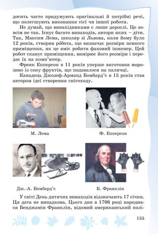 155
äîñèòü ÷àñòî ïðèäóìóþòü îðèãіíàëüíі é ïîòðіáíі ðå÷і,
ùî ïîëåãøóþòü âèêîíàííÿ òієї ÷è іíøîї ðîáîòè.
Íå äóìàé, ùî âèíàõіäíèêàìè є ëèøå äîðîñëі. Öå çî-
âñіì íå òàê. Іñíóє áàãàòî âèíàõîäіâ, àâòîðè ÿêèõ – äіòè.
Òàê, Ìàêñèì Ëåìà, øêîëÿð çі Ëüâîâà, êîëè éîìó áóëî
12 ðîêіâ, ñòâîðèâ ðîáîòà, ùî âèçíà÷àє ðîçìіðè ïåâíîãî
ïðèìіùåííÿ, ÿê öå âìіє ðîáèòè ôàõîâèé іíæåíåð. Öåé
ðîáîò ñêàíóє ïðèìіùåííÿ, âèìіðþє éîãî ðîçìіðè і ïåðå-
äàє їõ íà êîìï’þòåð.
Ôðåíê Åïïåðñîí â 11 ðîêіâ óïåðøå âèãîòîâèâ ìîðî-
çèâî іç ñîêó ôðóêòіâ, ùî ïîäàâàëîñÿ íà ïàëè÷öі.
Êàíàäåöü Äæîçåô-Àðìàíä Áîìáàðä’є â 15 ðîêіâ ñòàâ
àâòîðîì іäåї ñòâîðåííÿ ñíіãîõîäó.
Ì. Ëåìà Ô. Åïïåðñîí
Äæ.-À. Áîìáàðä’є Á. Ôðàíêëіí
Ó ñâіòі Äåíü äèòÿ÷èõ âèíàõîäіâ âіäçíà÷àþòü 17 ñі÷íÿ.
Öÿ äàòà íå âèïàäêîâà. Öüîãî äíÿ â 1706 ðîöі íàðîäèâ-
ñÿ Áåíäæàìіí Ôðàíêëіí, âіäîìèé àìåðèêàíñüêèé ïîëі-
 