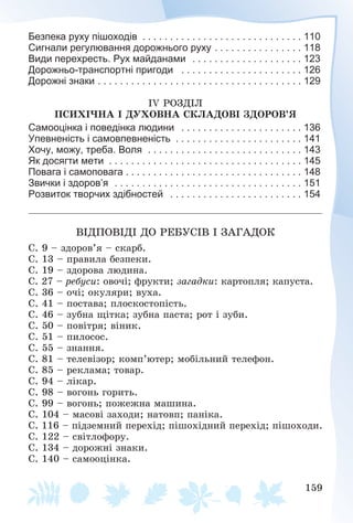 159
Безпека руху пішоходів . . . . . . . . . . . . . . . . . . . . . . . . . . . . . 110
Сигнали регулювання дорожнього руху . . . . . . . . . . . . . . . . 118
Види перехресть. Рух майданами . . . . . . . . . . . . . . . . . . . . 123
Дорожньо-транспортні пригоди . . . . . . . . . . . . . . . . . . . . . . 126
Дорожні знаки . . . . . . . . . . . . . . . . . . . . . . . . . . . . . . . . . . . . . 129
ІV ÐÎÇÄІË
ÏÑÈÕІ×ÍÀ І ÄÓÕÎÂÍÀ ÑÊËÀÄÎÂІ ÇÄÎÐÎÂ’ß
Самооцінка і поведінка людини . . . . . . . . . . . . . . . . . . . . . . 136
Упевненість і самовпевненість . . . . . . . . . . . . . . . . . . . . . . . 141
Хочу, можу, треба. Воля . . . . . . . . . . . . . . . . . . . . . . . . . . . . 143
Як досягти мети . . . . . . . . . . . . . . . . . . . . . . . . . . . . . . . . . . . 145
Повага і самоповага . . . . . . . . . . . . . . . . . . . . . . . . . . . . . . . . 148
Звички і здоров’я . . . . . . . . . . . . . . . . . . . . . . . . . . . . . . . . . . 151
Розвиток творчих здібностей . . . . . . . . . . . . . . . . . . . . . . . . 154
ÂІÄÏÎÂІÄІ ÄÎ ÐÅÁÓÑІÂ І ÇÀÃÀÄÎÊ
Ñ. 9 – çäîðîâ’ÿ – ñêàðá.
Ñ. 13 – ïðàâèëà áåçïåêè.
Ñ. 19 – çäîðîâà ëþäèíà.
Ñ. 27 – ðåáóñè: îâî÷і; ôðóêòè; çàãàäêè: êàðòîïëÿ; êàïóñòà.
Ñ. 36 – î÷і; îêóëÿðè; âóõà.
Ñ. 41 – ïîñòàâà; ïëîñêîñòîïіñòü.
Ñ. 46 – çóáíà ùіòêà; çóáíà ïàñòà; ðîò і çóáè.
Ñ. 50 – ïîâіòðÿ; âіíèê.
Ñ. 51 – ïèëîñîñ.
Ñ. 55 – çíàííÿ.
Ñ. 81 – òåëåâіçîð; êîìï’þòåð; ìîáіëüíèé òåëåôîí.
Ñ. 85 – ðåêëàìà; òîâàð.
Ñ. 94 – ëіêàð.
Ñ. 98 – âîãîíü ãîðèòü.
Ñ. 99 – âîãîíü; ïîæåæíà ìàøèíà.
Ñ. 104 – ìàñîâі çàõîäè; íàòîâï; ïàíіêà.
Ñ. 116 – ïіäçåìíèé ïåðåõіä; ïіøîõіäíèé ïåðåõіä; ïіøîõîäè.
Ñ. 122 – ñâіòëîôîðó.
Ñ. 134 – äîðîæíі çíàêè.
Ñ. 140 – ñàìîîöіíêà.
 