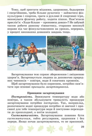 29
Òîìó, ùîá çðîñòàòè ìіöíèìè, çäîðîâèìè, áàäüîðèìè
і åíåðãіéíèìè, òðåáà áіëüøå ðóõàòèñÿ – çàéìàòèñÿ ôіç-
êóëüòóðîþ і ñïîðòîì, ãðàòè â ðóõëèâі é ñïîðòèâíі іãðè,
âèêîíóâàòè ôіçè÷íó ðîáîòó, õîäèòè ïіøêè. Ïàì’ÿòàєø
ïðèñëіâ’ÿ: «Õîäè áіëüøå – ïðîæèâåø äîâøå»? Íå çàáóâàé
òàêîæ ðîáèòè ðàíêîâó ãіìíàñòèêó, ñòàðàííî âèêîíóé
âïðàâè ïіä ÷àñ ôіçêóëüòõâèëèíîê íà óðîêàõ, ïåðåðâàõ,
ó ïðîöåñі âèêîíàííÿ äîìàøíіõ çàâäàíü òîùî.
Çàãàðòîâóâàííÿ òåæ ñïðèÿє çáåðåæåííþ і çìіöíåííþ
çäîðîâ’ÿ. Çàãàðòîâóєòüñÿ ëþäèíà çà äîïîìîãîþ ïðèðîä-
íèõ ÷èííèêіâ – ïîâіòðÿ, âîäè é ñîíÿ÷íèõ ïðîìåíіâ.
Ùîá çàãàðòîâóâàííÿ áóëî êîðèñíèì, ïîòðіáíî ïàì’ÿ-
òàòè ïðî îñíîâíі ïðèíöèïè çàãàðòîâóâàííÿ.
Ïðèíöèïè çàãàðòîâóâàííÿ
Ïîñòóïîâіñòü. Çíèæóâàòè òåìïåðàòóðó âîäè àáî
ïîâіòðÿ, à òàêîæ çáіëüøóâàòè òðèâàëіñòü ïðîöåäóðè
çàãàðòîâóâàííÿ ïîòðіáíî ïîñòóïîâî. Òàê, íàïðèêëàä,
ðîçïî÷èíàòè âîäíі ïðîöåäóðè ïîòðіáíî çі çâè÷íîї і ïðè-
єìíîї äëÿ òåáå òåìïåðàòóðè âîäè é ïîñòóïîâî ïåðåõîäè-
òè äî ïðîõîëîäíîї, à ïîòіì õîëîäíîї.
Ñèñòåìàòè÷íіñòü. Çàãàðòîâóâàííÿ ïîâèííî áóòè
ñèñòåìàòè÷íèì, òîáòî ðåãóëÿðíèì, ùîäåííèì і áåç
ïåðåðâ. ßêùî ïî÷àâ çàãàðòîâóâàòèñÿ, òî íå ïðèïèíÿé.
 