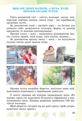 33
ÙÎÁ Î×І ÄÎÁÐÅ ÁÀ×ÈËÈ, À ÂÓÕÀ ×ÓËÈ.
ÁÅÐÅÆÈ ÎÐÃÀÍÈ ×ÓÒÒß!
Óâåñü ðîçìàїòèé ñâіò – ñâіòëî, êîëüîðè, çâóêè, òåì-
ïåðàòóðó ïîâіòðÿ, çàïàõè, ñìàêè òîùî – ìè ñïðèéìàєìî
îðãàíàìè ÷óòòÿ.
Çà äîïîìîãîþ î÷åé – îðãàíіâ çîðó – òè áà÷èø óñå
íàâêîëî ñåáå, ðîçðіçíÿєø êîëüîðè, ôîðìó òà ðîçìіð
ïðåäìåòіâ, їõ âçàєìíå ðîçòàøóâàííÿ.
Îðãàíè ñëóõó – âóõà – âëîâëþþòü ðіçíîìàíіòíі çâó-
êè: ãîëîñè ëþäåé, øóì âіòðó, ñïіâ ïòàõіâ, ìóçèêó...
Çà äîïîìîãîþ îðãàíó íþõó – íîñà – òè âіä÷óâàєø
ïàõîùі êâіòіâ, ðіçíі çàïàõè òîùî.
Îðãàíè ÷óòòÿ ïîòðіáíî áåðåãòè, îñêіëüêè âîíè íàé-
âàæëèâіøі ïîìі÷íèêè ó ñïðèéìàííі äîâêіëëÿ.
Ó æèòòі ëþäèíè çіð âіäіãðàє ïåðøîðÿäíó ðîëü. ßê
âіäîìî, êðіçü î÷і íàäõîäèòü áіëüøіñòü іíôîðìàöії ç íàâ-
êîëèøíüîãî ñâіòó. Ëþäèíà ðîçðіçíÿє ïðèáëèçíî 150 âіä-
òіíêіâ êîëüîðіâ.
Ùîá çáåðåãòè ãîñòðèé çіð íà äîâãі ðîêè, òðåáà äîòðè-
ìóâàòèñÿ òàêèõ ïðàâèë.
Щоб очі добре
бачили, а вуха
чули. Бережи
органи чуття!
 