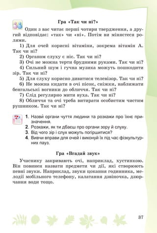 37
Ãðà «Òàê ÷è íі?»
Îäèí ç âàñ ÷èòàє ïåðøі ÷îòèðè òâåðäæåííÿ, à äðó-
ãèé âіäïîâіäàє: «òàê» ÷è «íі». Ïîòіì âè ìіíÿєòåñÿ ðî-
ëÿìè.
1) Äëÿ î÷åé êîðèñíі âіòàìіíè, çîêðåìà âіòàìіí À.
Òàê ÷è íі?
2) Îðãàíîì ñëóõó є íіñ. Òàê ÷è íі?
3) Î÷і íå ìîæíà òåðòè áðóäíèìè ðóêàìè. Òàê ÷è íі?
4) Ñèëüíèé øóì і ãó÷íà ìóçèêà ìîæóòü ïîøêîäèòè
çіð. Òàê ÷è íі?
5) Äëÿ ñëóõó êîðèñíî äèâèòèñÿ òåëåâіçîð. Òàê ÷è íі?
6) Íå ìîæíà êèäàòè â î÷і ïіñîê, ñíіæêè, íàáëèæàòè
áåíãàëüñüêі âîãíèêè äî îáëè÷÷ÿ. Òàê ÷è íі?
7) Ñëіä ðåãóëÿðíî ìèòè âóõà. Òàê ÷è íі?
8) Îáëè÷÷ÿ òà î÷і òðåáà âèòèðàòè îñîáèñòèì ÷èñòèì
ðóøíèêîì. Òàê ÷è íі?
1. Назви органи чуття людини та розкажи про їхнє при-
значення.
2. Розкажи, як ти дбаєш про органи зору й слуху.
3. Від чого зір і слух можуть погіршитися?
4. Вивчи вправи для очей і виконуй їх під час фізкультур-
них пауз.
Ãðà «Âãàäàé çâóê»
Ó÷àñíèêó çàêðèâàþòü î÷і, íàïðèêëàä, õóñòèíêîþ.
Âіí ïîâèíåí íàçâàòè ïðåäìåòè ÷è äії, ÿêі ñòâîðþþòü
ïåâíі çâóêè. Íàïðèêëàä, çâóêè öîêàííÿ ãîäèííèêà, ìå-
ëîäії ìîáіëüíîãî òåëåôîíó, êàëàòàííÿ äçâіíî÷êà, äçþð-
÷àííÿ âîäè òîùî.
 