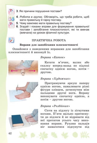 42
3. Які причини порушення постави?
4. Робота в групах. Обговоріть, що треба робити, щоб
мати правильну й гарну поставу.
5. Чому важливо мати правильну поставу?
6. Згадай і покажи вправи для формування правильної
постави і запобігання плоскостопості, які ти вивчав
(вивчала) на уроках фізичної культури.
ÏÐÀÊÒÈ×ÍÀ ÐÎÁÎÒÀ
Âïðàâè äëÿ çàïîáіãàííÿ ïëîñêîñòîïîñòі
Îçíàéîìñÿ ç íàâåäåíèìè âïðàâàìè äëÿ çàïîáіãàííÿ
ïëîñêîñòîïîñòі é âèêîíóé їõ.
Âïðàâà «Êàòîê»
Êàòàòè ì’ÿ÷èê, âàëèê àáî
ñêàëêó âïåðåä-íàçàä ïî ïіäëîçі
ñïî÷àòêó îäíієþ íîãîþ, ïîòіì –
äðóãîþ.
Âïðàâà «Õóäîæíèê»
Ïðèòðèìóþ÷è àðêóø ïàïåðó
îäíієþ íîãîþ, íàìàëþâàòè ðіçíі
ôіãóðè îëіâöåì, çàòèñíóòèì ìіæ
ïàëüöÿìè äðóãîї íîãè. Âïðàâó
âèêîíóâàòè ñïî÷àòêó îäíієþ, à
ïîòіì – äðóãîþ íîãîþ.
Âïðàâà «Ðîçáіéíèê»
Ñіñòè íà ïіäëîãó іç çіãíóòèìè
íîãàìè. Ï’ÿòè ùіëüíî ïðèòèñíó-
òè äî ïіäëîãè é íå âіäðèâàòè âіä
íåї ïðîòÿãîì óñüîãî ÷àñó âèêî-
íàííÿ âïðàâè. Ðóõàìè ïàëüöіâ
íіã íàìàãàòèñÿ ïіäñóíóòè ïіä
 