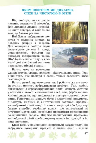 47
ßÊÈÌ ÏÎÂІÒÐßÌ ÌÈ ÄÈÕÀЄÌÎ.
ÑÒÅÆ ÇÀ ×ÈÑÒÎÒÎÞ Â ÎÑÅËІ
Âіä ïîâіòðÿ, ÿêèì äèõàє
ëþäèíà, çàëåæèòü її çäîðîâ’ÿ.
Äëÿ äèõàííÿ ëþäèíі íåîáõіä-
íå ÷èñòå ïîâіòðÿ. À âîíî ÷èñòå
òàì, äå áàãàòî ðîñëèí.
Íàéáіëüø çàáðóäíåíå ïî-
âіòðÿ ó âåëèêèõ ìіñòàõ òà
ïîáëèçó ôàáðèê і çàâîäіâ.
Äëÿ î÷èùåííÿ ïîâіòðÿ ëþäè
âèñàäæóþòü äåðåâà é êóùі,
óñòàíîâëþþòü ôіëüòðè íà
äèìàðÿõ ïіäïðèєìñòâ òîùî.
Ùîá áóëî ìåíøå ïèëó, ó ñïå-
êîòíі äíі ñïåöіàëüíі ìàøèíè
ïîëèâàþòü ìіñüêі âóëèöі.
Áàãàòî ÷àñó òè ïðîâîäèø
óäîìà: ãîòóєø óðîêè, ãðàєøñÿ, âіäïî÷èâàєø, ñïèø, їñè.
І âіä òîãî, ÿêå ïîâіòðÿ â îñåëі, òàêîæ çàëåæèòü òâîє
ñàìîïî÷óòòÿ.
Áàãàòî ðå÷åé, ùî îòî÷óþòü íàñ і ðîáëÿòü æèòòÿ êîì-
ôîðòíèì, ìîæóòü çàáðóäíþâàòè ïîâіòðÿ. Òàê, ìåáëі,
âèãîòîâëåíі ç äåðåâîñòðóæêîâèõ ïëèò, ìîæóòü ìіñòèòè
ó âåëèêіé êіëüêîñòі ñèíòåòè÷íèé êëåé, ëàê, ôàðáè òà іíøі
õіìі÷íі ñïîëóêè, ùî âèäіëÿþòü ó ïîâіòðÿ òîêñè÷íі ðå÷î-
âèíè. Òîêñè÷íèìè ìîæóòü áóòè і ïëàñòèêîâі ïðåäìåòè,
ëіíîëåóì, êèëèìè іç ñèíòåòè÷íèõ âîëîêîí, ïðåäìå-
òè ïîáóòîâîї õіìії òîùî. ßêùî â êâàðòèðі àáî áóäèíêó
áàãàòî âèðîáіâ, îñîáëèâî íîâèõ, ùî âèãîòîâëåíі çі
øòó÷íèõ ìàòåðіàëіâ, íåîáõіäíî ïðîâіòðèòè ïðèìіùåííÿ
äî çíèêíåííÿ çàïàõó. Ïіä ÷àñ êîðèñòóâàííÿ ïðåäìåòà-
ìè ïîáóòîâîї õіìії òðåáà äîòðèìóâàòèñÿ іíñòðóêöіé ç їõ
âèêîðèñòàííÿ.
Êðіì òîãî, ó ïîìåøêàííі çáèðàєòüñÿ áàãàòî ïèëó, ùî
çàáðóäíþє ïîâåðõíþ ïðåäìåòіâ: ìåáëі, îäÿã і âçóòòÿ
 