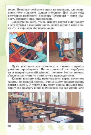 48
òîùî. Ïîâíіñòþ ïîçáóòèñÿ ïèëó íå âäàñòüñÿ, àëå çìåí-
øèòè éîãî êіëüêіñòü öіëêîì ìîæëèâî. Äëÿ öüîãî ñëіä
ðåãóëÿðíî ïðèáèðàòè êâàðòèðó (áóäèíîê) – ìèòè ïіä-
ëîãó, âèòèðàòè ïèë, ïèëîñîñèòè.
Çàõîäÿ÷è äî îñåëі, òðåáà âèòåðòè âçóòòÿ áіëÿ ïîðîãó
і ïåðåâçóòèñÿ â êіìíàòíі êàïöі. Çíÿòè âåðõíіé îäÿã і ïî-
âіñèòè â êîðèäîðі àáî ïåðåäïîêîї.
Äóæå âàæëèâèì äëÿ ñàìîïî÷óòòÿ ëþäèíè є ïðîâіò-
ðþâàííÿ ïðèìіùåííÿ. ßêùî òðèâàëèé ÷àñ ïåðåáóâà-
òè â íåïðîâіòðþâàíіé êіìíàòі, ïî÷èíàє áîëіòè ãîëîâà,
ç’ÿâëÿєòüñÿ âòîìà òà çíèæóєòüñÿ ïðàöåçäàòíіñòü.
Êëàñíó êіìíàòó ñëіä ïðîâіòðþâàòè ïåðåä ïî÷àòêîì
çàíÿòü і íà êîæíіé ïåðåðâі. Ó÷íі â öüîìó âèïàäêó ìàþòü
âèéòè ç êëàñó. Ó òåïëó ïîðó ðîêó ìîæíà òðèìàòè êâà-
òèðêó àáî ôðàìóãó âіêíà âіä÷èíåíîþ ïіä ÷àñ óðîêіâ, àëå
 