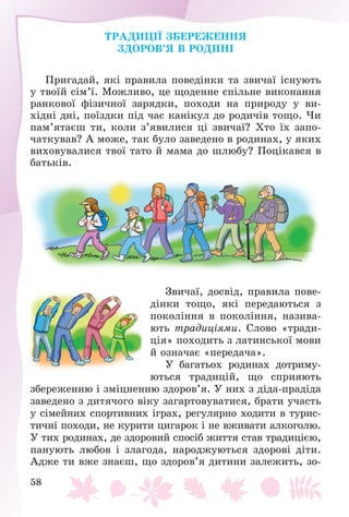 58
ÒÐÀÄÈÖІЇ ÇÁÅÐÅÆÅÍÍß
ÇÄÎÐÎÂ’ß Â ÐÎÄÈÍІ
Ïðèãàäàé, ÿêі ïðàâèëà ïîâåäіíêè òà çâè÷àї іñíóþòü
ó òâîїé ñіì’ї. Ìîæëèâî, öå ùîäåííå ñïіëüíå âèêîíàííÿ
ðàíêîâîї ôіçè÷íîї çàðÿäêè, ïîõîäè íà ïðèðîäó ó âè-
õіäíі äíі, ïîїçäêè ïіä ÷àñ êàíіêóë äî ðîäè÷іâ òîùî. ×è
ïàì’ÿòàєø òè, êîëè ç’ÿâèëèñÿ öі çâè÷àї? Õòî їõ çàïî-
÷àòêóâàâ? À ìîæå, òàê áóëî çàâåäåíî â ðîäèíàõ, ó ÿêèõ
âèõîâóâàëèñÿ òâîї òàòî é ìàìà äî øëþáó? Ïîöіêàâñÿ â
áàòüêіâ.
Çâè÷àї, äîñâіä, ïðàâèëà ïîâå-
äіíêè òîùî, ÿêі ïåðåäàþòüñÿ ç
ïîêîëіííÿ â ïîêîëіííÿ, íàçèâà-
þòü òðàäèöіÿìè. Ñëîâî «òðàäè-
öіÿ» ïîõîäèòü ç ëàòèíñüêîї ìîâè
é îçíà÷àє «ïåðåäà÷à».
Ó áàãàòüîõ ðîäèíàõ äîòðèìó-
þòüñÿ òðàäèöіé, ùî ñïðèÿþòü
çáåðåæåííþ і çìіöíåííþ çäîðîâ’ÿ. Ó íèõ ç äіäà-ïðàäіäà
çàâåäåíî ç äèòÿ÷îãî âіêó çàãàðòîâóâàòèñÿ, áðàòè ó÷àñòü
ó ñіìåéíèõ ñïîðòèâíèõ іãðàõ, ðåãóëÿðíî õîäèòè â òóðèñ-
òè÷íі ïîõîäè, íå êóðèòè öèãàðîê і íå âæèâàòè àëêîãîëþ.
Ó òèõ ðîäèíàõ, äå çäîðîâèé ñïîñіá æèòòÿ ñòàâ òðàäèöієþ,
ïàíóþòü ëþáîâ і çëàãîäà, íàðîäæóþòüñÿ çäîðîâі äіòè.
Àäæå òè âæå çíàєø, ùî çäîðîâ’ÿ äèòèíè çàëåæèòü, çî-
 
