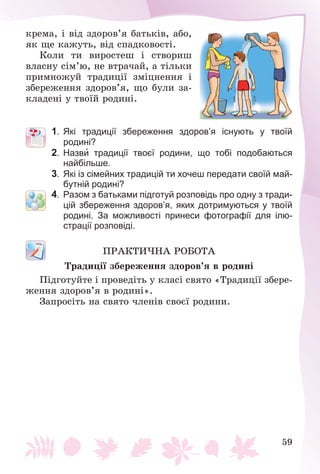 59
êðåìà, і âіä çäîðîâ’ÿ áàòüêіâ, àáî,
ÿê ùå êàæóòü, âіä ñïàäêîâîñòі.
Êîëè òè âèðîñòåø і ñòâîðèø
âëàñíó ñіì’þ, íå âòðà÷àé, à òіëüêè
ïðèìíîæóé òðàäèöії çìіöíåííÿ і
çáåðåæåííÿ çäîðîâ’ÿ, ùî áóëè çà-
êëàäåíі ó òâîїé ðîäèíі.
1. Які традиції збереження здоров’я існують у твоїй
родині?
2. Назви традиції твоєї родини, що тобі подобаються
найбільше.
3. Які із сімейних традицій ти хочеш передати своїй май-
бутній родині?
4. Разом з батьками підготуй розповідь про одну з тради-
цій збереження здоров’я, яких дотримуються у твоїй
родині. За можливості принеси фотографії для ілю-
страції розповіді.
ÏÐÀÊÒÈ×ÍÀ ÐÎÁÎÒÀ
Òðàäèöії çáåðåæåííÿ çäîðîâ’ÿ â ðîäèíі
Ïіäãîòóéòå і ïðîâåäіòü ó êëàñі ñâÿòî «Òðàäèöії çáåðå-
æåííÿ çäîðîâ’ÿ â ðîäèíі».
Çàïðîñіòü íà ñâÿòî ÷ëåíіâ ñâîєї ðîäèíè.
 