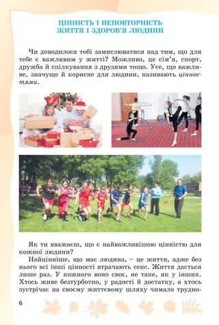 6
ÖІÍÍІÑÒÜ І ÍÅÏÎÂÒÎÐÍІÑÒÜ
ÆÈÒÒß І ÇÄÎÐÎÂ’ß ËÞÄÈÍÈ
×è äîâîäèëîñÿ òîáі çàìèñëþâàòèñÿ íàä òèì, ùî äëÿ
òåáå є âàæëèâèì ó æèòòі? Ìîæëèâî, öå ñіì’ÿ, ñïîðò,
äðóæáà é ñïіëêóâàííÿ ç äðóçÿìè òîùî. Óñå, ùî âàæëè-
âå, çíà÷óùå é êîðèñíå äëÿ ëþäèíè, íàçèâàþòü öіííîñ-
òÿìè.
ßê òè ââàæàєø, ùî є íàéâàæëèâіøîþ öіííіñòþ äëÿ
êîæíîї ëþäèíè?
Íàéöіííіøå, ùî ìàє ëþäèíà, – öå æèòòÿ, àäæå áåç
íüîãî âñі іíøі öіííîñòі âòðà÷àþòü ñåíñ. Æèòòÿ äàєòüñÿ
ëèøå ðàç. Ó êîæíîãî âîíî ñâîє, íå òàêå, ÿê ó іíøèõ.
Õòîñü æèâå áåçòóðáîòíî, ó ðàäîñòі é äîñòàòêó, à õòîñü
çóñòðі÷àє íà ñâîєìó æèòòєâîìó øëÿõó ÷èìàëî òðóäíî-
 