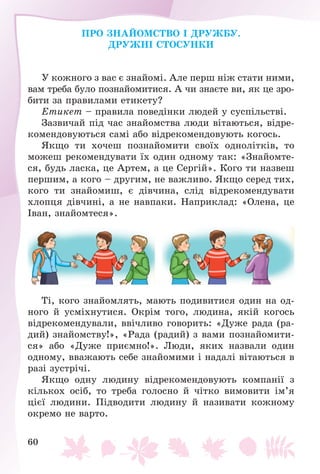 60
ÏÐÎ ÇÍÀÉÎÌÑÒÂÎ І ÄÐÓÆÁÓ.
ÄÐÓÆÍІ ÑÒÎÑÓÍÊÈ
Ó êîæíîãî ç âàñ є çíàéîìі. Àëå ïåðø íіæ ñòàòè íèìè,
âàì òðåáà áóëî ïîçíàéîìèòèñÿ. À ÷è çíàєòå âè, ÿê öå çðî-
áèòè çà ïðàâèëàìè åòèêåòó?
Åòèêåò – ïðàâèëà ïîâåäіíêè ëþäåé ó ñóñïіëüñòâі.
Çàçâè÷àé ïіä ÷àñ çíàéîìñòâà ëþäè âіòàþòüñÿ, âіäðå-
êîìåíäîâóþòüñÿ ñàìі àáî âіäðåêîìåíäîâóþòü êîãîñü.
ßêùî òè õî÷åø ïîçíàéîìèòè ñâîїõ îäíîëіòêіâ, òî
ìîæåø ðåêîìåíäóâàòè їõ îäèí îäíîìó òàê: «Çíàéîìòå-
ñÿ, áóäü ëàñêà, öå Àðòåì, à öå Ñåðãіé». Êîãî òè íàçâåø
ïåðøèì, à êîãî – äðóãèì, íå âàæëèâî. ßêùî ñåðåä òèõ,
êîãî òè çíàéîìèø, є äіâ÷èíà, ñëіä âіäðåêîìåíäóâàòè
õëîïöÿ äіâ÷èíі, à íå íàâïàêè. Íàïðèêëàä: «Îëåíà, öå
Іâàí, çíàéîìòåñÿ».
Òі, êîãî çíàéîìëÿòü, ìàþòü ïîäèâèòèñÿ îäèí íà îä-
íîãî é óñìіõíóòèñÿ. Îêðіì òîãî, ëþäèíà, ÿêіé êîãîñü
âіäðåêîìåíäóâàëè, ââі÷ëèâî ãîâîðèòü: «Äóæå ðàäà (ðà-
äèé) çíàéîìñòâó!», «Ðàäà (ðàäèé) ç âàìè ïîçíàéîìèòè-
ñÿ» àáî «Äóæå ïðèєìíî!». Ëþäè, ÿêèõ íàçâàëè îäèí
îäíîìó, ââàæàþòü ñåáå çíàéîìèìè і íàäàëі âіòàþòüñÿ â
ðàçі çóñòðі÷і.
ßêùî îäíó ëþäèíó âіäðåêîìåíäîâóþòü êîìïàíії ç
êіëüêîõ îñіá, òî òðåáà ãîëîñíî é ÷іòêî âèìîâèòè іì’ÿ
öієї ëþäèíè. Ïіäâîäèòè ëþäèíó é íàçèâàòè êîæíîìó
îêðåìî íå âàðòî.
 