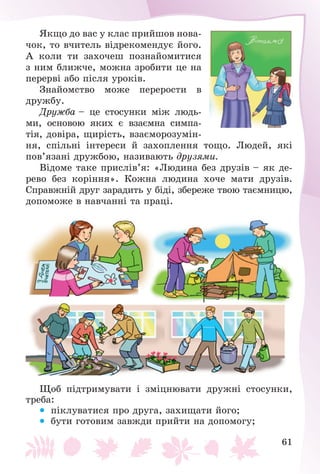 61
ßêùî äî âàñ ó êëàñ ïðèéøîâ íîâà-
÷îê, òî â÷èòåëü âіäðåêîìåíäóє éîãî.
À êîëè òè çàõî÷åø ïîçíàéîìèòèñÿ
ç íèì áëèæ÷å, ìîæíà çðîáèòè öå íà
ïåðåðâі àáî ïіñëÿ óðîêіâ.
Çíàéîìñòâî ìîæå ïåðåðîñòè â
äðóæáó.
Äðóæáà – öå ñòîñóíêè ìіæ ëþäü-
ìè, îñíîâîþ ÿêèõ є âçàєìíà ñèìïà-
òіÿ, äîâіðà, ùèðіñòü, âçàєìîðîçóìіí-
íÿ, ñïіëüíі іíòåðåñè é çàõîïëåííÿ òîùî. Ëþäåé, ÿêі
ïîâ’ÿçàíі äðóæáîþ, íàçèâàþòü äðóçÿìè.
Âіäîìå òàêå ïðèñëіâ’ÿ: «Ëþäèíà áåç äðóçіâ – ÿê äå-
ðåâî áåç êîðіííÿ». Êîæíà ëþäèíà õî÷å ìàòè äðóçіâ.
Ñïðàâæíіé äðóã çàðàäèòü ó áіäі, çáåðåæå òâîþ òàєìíèöþ,
äîïîìîæå â íàâ÷àííі òà ïðàöі.
Ùîá ïіäòðèìóâàòè і çìіöíþâàòè äðóæíі ñòîñóíêè,
òðåáà:
 ïіêëóâàòèñÿ ïðî äðóãà, çàõèùàòè éîãî;
 áóòè ãîòîâèì çàâæäè ïðèéòè íà äîïîìîãó;
 