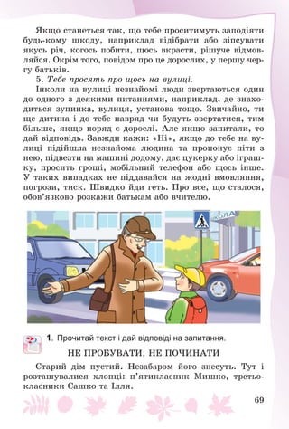 69
ßêùî ñòàíåòüñÿ òàê, ùî òåáå ïðîñèòèìóòü çàïîäіÿòè
áóäü-êîìó øêîäó, íàïðèêëàä âіäіáðàòè àáî çіïñóâàòè
ÿêóñü ðі÷, êîãîñü ïîáèòè, ùîñü âêðàñòè, ðіøó÷å âіäìîâ-
ëÿéñÿ. Îêðіì òîãî, ïîâіäîì ïðî öå äîðîñëèõ, ó ïåðøó ÷åð-
ãó áàòüêіâ.
5. Òåáå ïðîñÿòü ïðî ùîñü íà âóëèöі.
Іíêîëè íà âóëèöі íåçíàéîìі ëþäè çâåðòàþòüñÿ îäèí
äî îäíîãî ç äåÿêèìè ïèòàííÿìè, íàïðèêëàä, äå çíàõî-
äèòüñÿ çóïèíêà, âóëèöÿ, óñòàíîâà òîùî. Çâè÷àéíî, òè
ùå äèòèíà і äî òåáå íàâðÿä ÷è áóäóòü çâåðòàòèñÿ, òèì
áіëüøå, ÿêùî ïîðÿä є äîðîñëі. Àëå ÿêùî çàïèòàëè, òî
äàé âіäïîâіäü. Çàâæäè êàæè: «Íі», ÿêùî äî òåáå íà âó-
ëèöі ïіäіéøëà íåçíàéîìà ëþäèíà òà ïðîïîíóє ïіòè ç
íåþ, ïіäâåçòè íà ìàøèíі äîäîìó, äàє öóêåðêó àáî іãðàø-
êó, ïðîñèòü ãðîøі, ìîáіëüíèé òåëåôîí àáî ùîñü іíøå.
Ó òàêèõ âèïàäêàõ íå ïіääàâàéñÿ íà æîäíі âìîâëÿííÿ,
ïîãðîçè, òèñê. Øâèäêî éäè ãåòü. Ïðî âñå, ùî ñòàëîñÿ,
îáîâ’ÿçêîâî ðîçêàæè áàòüêàì àáî â÷èòåëþ.
1. Прочитай текст і дай відповіді на запитання.
ÍÅ ÏÐÎÁÓÂÀÒÈ, ÍÅ ÏÎ×ÈÍÀÒÈ
Ñòàðèé äіì ïóñòèé. Íåçàáàðîì éîãî çíåñóòü. Òóò і
ðîçòàøóâàëèñÿ õëîïöі: ï’ÿòèêëàñíèê Ìèøêî, òðåòüî-
êëàñíèêè Ñàøêî òà Іëëÿ.
 