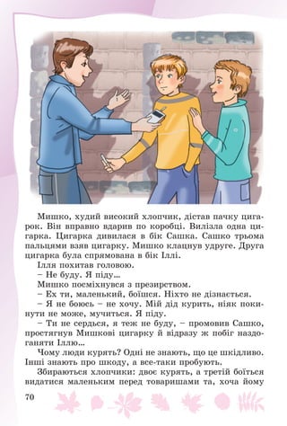 70
Ìèøêî, õóäèé âèñîêèé õëîï÷èê, äіñòàâ ïà÷êó öèãà-
ðîê. Âіí âïðàâíî âäàðèâ ïî êîðîáöі. Âèëіçëà îäíà öè-
ãàðêà. Öèãàðêà äèâèëàñÿ â áіê Ñàøêà. Ñàøêî òðüîìà
ïàëüöÿìè âçÿâ öèãàðêó. Ìèøêî êëàöíóâ óäðóãå. Äðóãà
öèãàðêà áóëà ñïðÿìîâàíà â áіê Іëëі.
Іëëÿ ïîõèòàâ ãîëîâîþ.
– Íå áóäó. ß ïіäó…
Ìèøêî ïîñìіõíóâñÿ ç ïðåçèðñòâîì.
– Åõ òè, ìàëåíüêèé, áîїøñÿ. Íіõòî íå äіçíàєòüñÿ.
– ß íå áîþñü – íå õî÷ó. Ìіé äіä êóðèòü, íіÿê ïîêè-
íóòè íå ìîæå, ìó÷èòüñÿ. ß ïіäó.
– Òè íå ñåðäüñÿ, ÿ òåæ íå áóäó, – ïðîìîâèâ Ñàøêî,
ïðîñòÿãíóâ Ìèøêîâі öèãàðêó é âіäðàçó æ ïîáіã íàçäî-
ãàíÿòè Іëëþ…
×îìó ëþäè êóðÿòü? Îäíі íå çíàþòü, ùî öå øêіäëèâî.
Іíøі çíàþòü ïðî øêîäó, à âñå-òàêè ïðîáóþòü.
Çáèðàþòüñÿ õëîï÷èêè: äâîє êóðÿòü, à òðåòіé áîїòüñÿ
âèäàòèñÿ ìàëåíüêèì ïåðåä òîâàðèøàìè òà, õî÷à éîìó
 