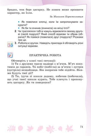71
áðèäêî, òåæ áåðå öèãàðêó. Íå êîæåí ìîæå ïðîÿâèòè
õàðàêòåð, ÿê Іëëÿ.
Çà Ìèêîëîþ Êîðîñòåëüîâèì
  Як повелися хлопці, коли їм запропонували за-
курити?
  Як би ти вчинив (вчинила) на місці Іллі?
2. Чи траплялося тобі в чомусь відмовляти своєму друго-
ві (своїй подрузі)? Який спосіб відмови ти обрав (об-
рала)? Як повівся (повелася) друг (подруга)? Розкажи
про це.
3. Робота в групах. Наведіть приклади й обговоріть різні
ситуації відмови.
ÏÐÀÊÒÈ×ÍÀ ÐÎÁÎÒÀ
Îáãîâîðіòü ó êëàñі òàêі ñèòóàöії:
1) Òè ç äðóçÿìè ãðàєø íàäâîðі ç ì’ÿ÷åì. Ì’ÿ÷ ïîêî-
òèâñÿ äî ãàðàæіâ. Òè ïîáіã (ïîáіãëà) çà ì’ÿ÷åì і çóñòðіâ
(çóñòðіëà) íåçíàéîìöÿ. Âіí ïîïðîñèâ òåáå ïіäіéòè. ßêè-
ìè áóäóòü òâîї äії?
2) Òè, іäó÷è çі øêîëè äîäîìó, ïîáà÷èâ (ïîáà÷èëà),
ùî ó÷íі òâîєї øêîëè êóðÿòü. Òåáå êëè÷óòü і ïðîïîíó-
þòü öèãàðêó. ßê òè ïîâåäåøñÿ?
 