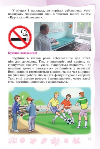 73
Ó ìіñöÿõ і çàêëàäàõ, äå êóðіííÿ çàáîðîíåíî, óñòà-
íîâëþþòü ñïåöіàëüíèé çíàê ç òåêñòîì òàêîãî çìіñòó:
«Êóðіííÿ çàáîðîíåíî!».
Êóðіííÿ çàáîðîíåíî!
Êóðіííÿ â êіëüêà ðàçіâ íåáåçïå÷íіøå äëÿ äіòåé,
íіæ äëÿ äîðîñëèõ. Òàê, ó øêîëÿðіâ, ÿêі êóðÿòü, ïî-
ãіðøóєòüñÿ ïàì’ÿòü і óâàãà, ç’ÿâëÿєòüñÿ ñëàáêіñòü, і ÿê
íàñëіäîê öüîãî – çíèæóєòüñÿ óñïіøíіñòü ó íàâ÷àííі.
Âîíè øâèäêî âòîìëþþòüñÿ â øêîëі òà ïіä ÷àñ âèêîíàí-
íÿ ôіçè÷íîї ðîáîòè àáî çàíÿòü ôіçêóëüòóðîþ і ñïîðòîì.
Òàêі ó÷íі ïîãàíî ðîñòóòü і ðîçâèâàþòüñÿ, ÷àñòî õâîðі-
þòü, ïîñòіéíî êàøëÿþòü і çàäèõàþòüñÿ.
 
