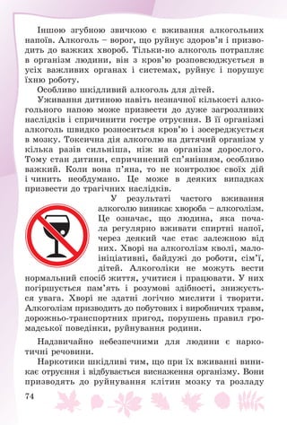74
Іíøîþ çãóáíîþ çâè÷êîþ є âæèâàííÿ àëêîãîëüíèõ
íàïîїâ. Àëêîãîëü – âîðîã, ùî ðóéíóє çäîðîâ’ÿ і ïðèçâî-
äèòü äî âàæêèõ õâîðîá. Òіëüêè-íî àëêîãîëü ïîòðàïëÿє
â îðãàíіçì ëþäèíè, âіí ç êðîâ’þ ðîçïîâñþäæóєòüñÿ â
óñіõ âàæëèâèõ îðãàíàõ і ñèñòåìàõ, ðóéíóє і ïîðóøóє
їõíþ ðîáîòó.
Îñîáëèâî øêіäëèâèé àëêîãîëü äëÿ äіòåé.
Óæèâàííÿ äèòèíîþ íàâіòü íåçíà÷íîї êіëüêîñòі àëêî-
ãîëüíîãî íàïîþ ìîæå ïðèçâåñòè äî äóæå çàãðîçëèâèõ
íàñëіäêіâ і ñïðè÷èíèòè ãîñòðå îòðóєííÿ. Â її îðãàíіçìі
àëêîãîëü øâèäêî ðîçíîñèòüñÿ êðîâ’þ і çîñåðåäæóєòüñÿ
â ìîçêó. Òîêñè÷íà äіÿ àëêîãîëþ íà äèòÿ÷èé îðãàíіçì ó
êіëüêà ðàçіâ ñèëüíіøà, íіæ íà îðãàíіçì äîðîñëîãî.
Òîìó ñòàí äèòèíè, ñïðè÷èíåíèé ñï’ÿíіííÿì, îñîáëèâî
âàæêèé. Êîëè âîíà ï’ÿíà, òî íå êîíòðîëþє ñâîїõ äіé
і ÷èíèòü íåîáäóìàíî. Öå ìîæå â äåÿêèõ âèïàäêàõ
ïðèçâåñòè äî òðàãі÷íèõ íàñëіäêіâ.
Ó ðåçóëüòàòі ÷àñòîãî âæèâàííÿ
àëêîãîëþ âèíèêàє õâîðîáà – àëêîãîëіçì.
Öå îçíà÷àє, ùî ëþäèíà, ÿêà ïî÷à-
ëà ðåãóëÿðíî âæèâàòè ñïèðòíі íàïîї,
÷åðåç äåÿêèé ÷àñ ñòàє çàëåæíîþ âіä
íèõ. Õâîðі íà àëêîãîëіçì êâîëі, ìàëî-
іíіöіàòèâíі, áàéäóæі äî ðîáîòè, ñіì’ї,
äіòåé. Àëêîãîëіêè íå ìîæóòü âåñòè
íîðìàëüíèé ñïîñіá æèòòÿ, ó÷èòèñÿ і ïðàöþâàòè. Ó íèõ
ïîãіðøóєòüñÿ ïàì’ÿòü і ðîçóìîâі çäіáíîñòі, çíèæóєòü-
ñÿ óâàãà. Õâîðі íå çäàòíі ëîãі÷íî ìèñëèòè і òâîðèòè.
Àëêîãîëіçì ïðèçâîäèòü äî ïîáóòîâèõ і âèðîáíè÷èõ òðàâì,
äîðîæíüî-òðàíñïîðòíèõ ïðèãîä, ïîðóøåíü ïðàâèë ãðî-
ìàäñüêîї ïîâåäіíêè, ðóéíóâàííÿ ðîäèíè.
Íàäçâè÷àéíî íåáåçïå÷íèìè äëÿ ëþäèíè є íàðêî-
òè÷íі ðå÷îâèíè.
Íàðêîòèêè øêіäëèâі òèì, ùî ïðè їõ âæèâàííі âèíè-
êàє îòðóєííÿ і âіäáóâàєòüñÿ âèñíàæåííÿ îðãàíіçìó. Âîíè
ïðèçâîäÿòü äî ðóéíóâàííÿ êëіòèí ìîçêó òà ðîçëàäó
 