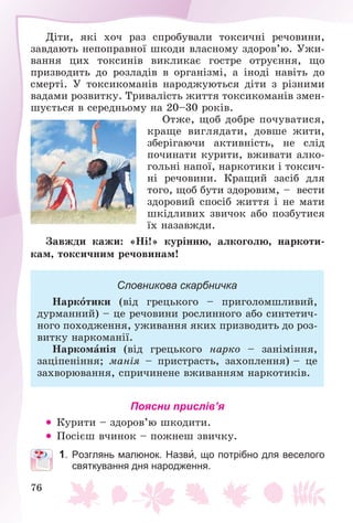 76
Äіòè, ÿêі õî÷ ðàç ñïðîáóâàëè òîêñè÷íі ðå÷îâèíè,
çàâäàþòü íåïîïðàâíîї øêîäè âëàñíîìó çäîðîâ’þ. Óæè-
âàííÿ öèõ òîêñèíіâ âèêëèêàє ãîñòðå îòðóєííÿ, ùî
ïðèçâîäèòü äî ðîçëàäіâ â îðãàíіçìі, à іíîäі íàâіòü äî
ñìåðòі. Ó òîêñèêîìàíіâ íàðîäæóþòüñÿ äіòè ç ðіçíèìè
âàäàìè ðîçâèòêó. Òðèâàëіñòü æèòòÿ òîêñèêîìàíіâ çìåí-
øóєòüñÿ â ñåðåäíüîìó íà 20–30 ðîêіâ.
Îòæå, ùîá äîáðå ïî÷óâàòèñÿ,
êðàùå âèãëÿäàòè, äîâøå æèòè,
çáåðіãàþ÷è àêòèâíіñòü, íå ñëіä
ïî÷èíàòè êóðèòè, âæèâàòè àëêî-
ãîëüíі íàïîї, íàðêîòèêè і òîêñè÷-
íі ðå÷îâèíè. Êðàùèé çàñіá äëÿ
òîãî, ùîá áóòè çäîðîâèì, – âåñòè
çäîðîâèé ñïîñіá æèòòÿ і íå ìàòè
øêіäëèâèõ çâè÷îê àáî ïîçáóòèñÿ
їõ íàçàâæäè.
Çàâæäè êàæè: «Íі!» êóðіííþ, àëêîãîëþ, íàðêîòè-
êàì, òîêñè÷íèì ðå÷îâèíàì!
Словникова скарбничка
Íàðêîòèêè (âіä ãðåöüêîãî – ïðèãîëîìøëèâèé,
äóðìàííèé) – öå ðå÷îâèíè ðîñëèííîãî àáî ñèíòåòè÷-
íîãî ïîõîäæåííÿ, óæèâàííÿ ÿêèõ ïðèçâîäèòü äî ðîç-
âèòêó íàðêîìàíії.
Íàðêîìàíіÿ (âіä ãðåöüêîãî íàðêî – çàíіìіííÿ,
çàöіïåíіííÿ; ìàíіÿ – ïðèñòðàñòü, çàõîïëåííÿ) – öå
çàõâîðþâàííÿ, ñïðè÷èíåíå âæèâàííÿì íàðêîòèêіâ.
Поясни прислів’я
 Êóðèòè – çäîðîâ’þ øêîäèòè.
 Ïîñієø â÷èíîê – ïîæíåø çâè÷êó.
1. Розглянь малюнок. Назви, що потрібно для веселого
святкування дня народження.
 