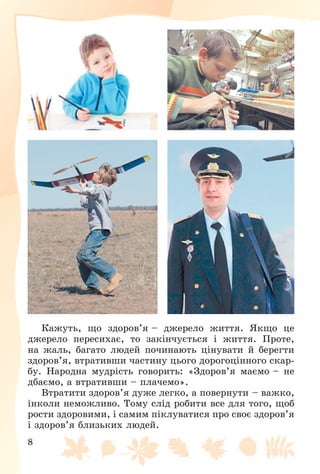 8
Êàæóòü, ùî çäîðîâ’ÿ – äæåðåëî æèòòÿ. ßêùî öå
äæåðåëî ïåðåñèõàє, òî çàêіí÷óєòüñÿ і æèòòÿ. Ïðîòå,
íà æàëü, áàãàòî ëþäåé ïî÷èíàþòü öіíóâàòè é áåðåãòè
çäîðîâ’ÿ, âòðàòèâøè ÷àñòèíó öüîãî äîðîãîöіííîãî ñêàð-
áó. Íàðîäíà ìóäðіñòü ãîâîðèòü: «Çäîðîâ’ÿ ìàєìî – íå
äáàєìî, à âòðàòèâøè – ïëà÷åìî».
Âòðàòèòè çäîðîâ’ÿ äóæå ëåãêî, à ïîâåðíóòè – âàæêî,
іíêîëè íåìîæëèâî. Òîìó ñëіä ðîáèòè âñå äëÿ òîãî, ùîá
ðîñòè çäîðîâèìè, і ñàìèì ïіêëóâàòèñÿ ïðî ñâîє çäîðîâ’ÿ
і çäîðîâ’ÿ áëèçüêèõ ëþäåé.
 