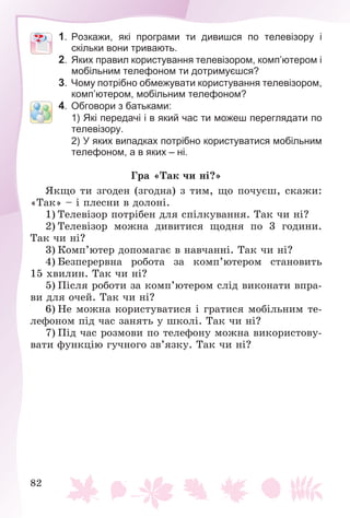 82
1. Розкажи, які програми ти дивишся по телевізору і
скільки вони тривають.
2. Яких правил користування телевізором, комп’ютером і
мобільним телефоном ти дотримуєшся?
3. Чому потрібно обмежувати користування телевізором,
комп’ютером, мобільним телефоном?
4. Обговори з батьками:
1) Які передачі і в який час ти можеш переглядати по
телевізору.
2) У яких випадках потрібно користуватися мобільним
телефоном, а в яких – ні.
Ãðà «Òàê ÷è íі?»
ßêùî òè çãîäåí (çãîäíà) ç òèì, ùî ïî÷óєø, ñêàæè:
«Òàê» – і ïëåñíè â äîëîíі.
1) Òåëåâіçîð ïîòðіáåí äëÿ ñïіëêóâàííÿ. Òàê ÷è íі?
2) Òåëåâіçîð ìîæíà äèâèòèñÿ ùîäíÿ ïî 3 ãîäèíè.
Òàê ÷è íі?
3) Êîìï’þòåð äîïîìàãàє â íàâ÷àííі. Òàê ÷è íі?
4) Áåçïåðåðâíà ðîáîòà çà êîìï’þòåðîì ñòàíîâèòü
15 õâèëèí. Òàê ÷è íі?
5) Ïіñëÿ ðîáîòè çà êîìï’þòåðîì ñëіä âèêîíàòè âïðà-
âè äëÿ î÷åé. Òàê ÷è íі?
6) Íå ìîæíà êîðèñòóâàòèñÿ і ãðàòèñÿ ìîáіëüíèì òå-
ëåôîíîì ïіä ÷àñ çàíÿòü ó øêîëі. Òàê ÷è íі?
7) Ïіä ÷àñ ðîçìîâè ïî òåëåôîíó ìîæíà âèêîðèñòîâó-
âàòè ôóíêöіþ ãó÷íîãî çâ’ÿçêó. Òàê ÷è íі?
 