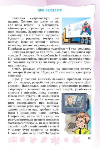 83
ÏÐÎ ÐÅÊËÀÌÓ
Ðåêëàìà ñóïðîâîäæóє íàñ
ùîäíÿ. Õî÷åìî ìè öüîãî ÷è íі,
àëå âîíà âñþäè – ó ìàãàçèíàõ,
êіíîòåàòðàõ, òðàíñïîðòі òà â іí-
øèõ ìіñöÿõ. Çàçèðíåø ó ïîøòîâó
ñêðèíüêó, à â íіé ãàçåòè, æóðíàëè,
áóêëåòè ç ðåêëàìîþ òîâàðіâ ÷è
ïîñëóã. Іäåø ïî âóëèöі – áà÷èø
ïëàêàòè, ñâіòëîâі åêðàíè, âèâіñêè.
Ïðèéäåø äîäîìó, óâіìêíåø òåëåâіçîð – і òàì ðåêëàìà.
Ðåêëàìà ïîòðіáíà äëÿ òîãî, ùîá ëþäè äіçíàëèñÿ ïðî
òîâàðè é ïîñëóãè, їõ âèðîáíèêіâ і çàöіêàâèëèñÿ íèìè.
Öÿ çàöіêàâëåíіñòü âðåøòі-ðåøò ìîæå ïåðåòâîðèòèñÿ
íà áàæàííÿ êóïèòè òó ÷è іíøó ðі÷ àáî îòðèìàòè áóäü-
ÿêó ïîñëóãó.
Îòæå, ðåêëàìà ñïðÿìîâàíà íà çáіëüøåííÿ ïîïèòó
íà òîâàðè é ïîñëóãè. Íåäàðìà її íàçèâàþòü «äâèãóíîì
òîðãіâëі».
Ùîá ó ëþäèíè âèíèêëî áàæàííÿ ïðèäáàòè ÿêóñü
ðі÷ ÷è ïîñëóãó, ðîçðîáíèêè ðåêëàìè çàñòîñîâóþòü ðіçíі
ñïîñîáè. Íàïðèêëàä, äëÿ çéîìîê ó ðåêëàìíèõ ðîëèêàõ
çàïðîøóþòü âіäîìèõ òà óñïіøíèõ ëþäåé, óëþáëåíèõ
àêòîðіâ і ñïіâàêіâ, ÿêèõ íàìàãà-
þòüñÿ íàñëіäóâàòè. Öі îñîáèñòîñòі
ç åêðàíà òåëåâіçîðà іç çàõîïëåí-
íÿì ðîçïîâіäàþòü ïðî íåîáõіä-
íіñòü ïåâíîї ðå÷і, ïðî òå, ÿê òîâàð
çäàòåí çìіíèòè íàñ, çðîáèòè êðà-
ùèì і öіêàâіøèì íàøå æèòòÿ.
Íàïðèêëàä, ÿêùî òâіé êóìèð êî-
ðèñòóâàòèìåòüñÿ ïåâíîþ ìîäåëëþ
ìîáіëüíîãî òåëåôîíà, òè òåæ ìîæåø
çàõîòіòè ñîáі òàêèé ñàìèé і õî÷à á
ó öüîìó áóòè ñõîæèì íà íüîãî.
Ïðîòå ÷è äіéñíî öå òàê? ×è áóäåø
 