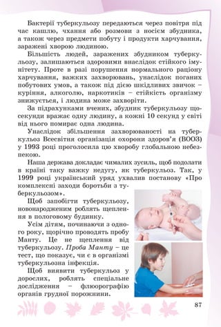 87
Áàêòåðії òóáåðêóëüîçó ïåðåäàþòüñÿ ÷åðåç ïîâіòðÿ ïіä
÷àñ êàøëþ, ÷õàííÿ àáî ðîçìîâè ç íîñієì çáóäíèêà,
à òàêîæ ÷åðåç ïðåäìåòè ïîáóòó і ïðîäóêòè õàð÷óâàííÿ,
çàðàæåíі õâîðîþ ëþäèíîþ.
Áіëüøіñòü ëþäåé, çàðàæåíèõ çáóäíèêîì òóáåðêó-
ëüîçó, çàëèøàþòüñÿ çäîðîâèìè âíàñëіäîê ñòіéêîãî іìó-
íіòåòó. Ïðîòå â ðàçі ïîðóøåííÿ íîðìàëüíîãî ðàöіîíó
õàð÷óâàííÿ, âàæêèõ çàõâîðþâàíü, óíàñëіäîê ïîãàíèõ
ïîáóòîâèõ óìîâ, à òàêîæ ïіä äієþ øêіäëèâèõ çâè÷îê –
êóðіííÿ, àëêîãîëþ, íàðêîòèêіâ – ñòіéêіñòü îðãàíіçìó
çíèæóєòüñÿ, і ëþäèíà ìîæå çàõâîðіòè.
Çà ïіäðàõóíêàìè â÷åíèõ, çáóäíèê òóáåðêóëüîçó ùî-
ñåêóíäè âðàæàє îäíó ëþäèíó, à êîæíі 10 ñåêóíä ó ñâіòі
âіä íüîãî ïîìèðàє îäíà ëþäèíà.
Óíàñëіäîê çáіëüøåííÿ çàõâîðþâàíîñòі íà òóáåð-
êóëüîç Âñåñâіòíÿ îðãàíіçàöіÿ îõîðîíè çäîðîâ’ÿ (ÂÎÎÇ)
ó 1993 ðîöі ïðîãîëîñèëà öþ õâîðîáó ãëîáàëüíîþ íåáåç-
ïåêîþ.
Íàøà äåðæàâà äîêëàäàє ÷èìàëèõ çóñèëü, ùîá ïîäîëàòè
â êðàїíі òàêó âàæêó íåäóãó, ÿê òóáåðêóëüîç. Òàê, ó
1999 ðîöі óêðàїíñüêèé óðÿä óõâàëèâ ïîñòàíîâó «Ïðî
êîìïëåêñíі çàõîäè áîðîòüáè ç òó-
áåðêóëüîçîì».
Ùîá çàïîáіãòè òóáåðêóëüîçó,
íîâîíàðîäæåíèì ðîáëÿòü ùåïëåí-
íÿ â ïîëîãîâîìó áóäèíêó.
Óñіì äіòÿì, ïî÷èíàþ÷è ç îäíî-
ãî ðîêó, ùîðі÷íî ïðîâîäÿòü ïðîáó
Ìàíòó. Öå íå ùåïëåííÿ âіä
òóáåðêóëüîçó. Ïðîáà Ìàíòó – öå
òåñò, ùî ïîêàçóє, ÷è є â îðãàíіçìі
òóáåðêóëüîçíà іíôåêöіÿ.
Ùîá âèÿâèòè òóáåðêóëüîç ó
äîðîñëèõ, ðîáëÿòü ñïåöіàëüíå
äîñëіäæåííÿ – ôëþîðîãðàôіþ
îðãàíіâ ãðóäíîї ïîðîæíèíè.
 