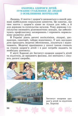 90
ÎÕÎÐÎÍÀ ÇÄÎÐÎÂ’ß ÄІÒÅÉ.
ÃÓÌÀÍÍÅ ÑÒÀÂËÅÍÍß ÄÎ ËÞÄÅÉ
Ç ÎÑÎÁËÈÂÈÌÈ ÏÎÒÐÅÁÀÌÈ
Ëþäèíà, її æèòòÿ і çäîðîâ’ÿ âèçíàþòüñÿ â íàøіé äåð-
æàâі íàéáіëüøîþ ñîöіàëüíîþ öіííіñòþ. Öå îçíà÷àє, ùî
òâîє æèòòÿ і çäîðîâ’ÿ öіííå íå òіëüêè äëÿ òåáå, à é
äëÿ äåðæàâè òà ñóñïіëüñòâà çàãàëîì. Òîìó äåðæàâà і ñó-
ñïіëüñòâî âæèâàþòü ðіçíîìàíіòíèõ çàõîäіâ, ùî çàáåçïå-
÷óþòü ïðîôіëàêòèêó çàõâîðþâàíü і ñïðèÿþòü íîðìàëü-
íîìó ðîçâèòêó äіòåé.
Â Óêðàїíі äіþòü äèòÿ÷і ïîëіêëіíіêè, ëіêàðíі, äèñ-
ïàíñåðè, ñàíàòîðії, òàáîðè âіäïî÷èíêó. Ó öèõ çàêëàäàõ
äіòè ïðîõîäÿòü ìåäè÷íі îáñòåæåííÿ, ëіêóþòüñÿ і âіäïî-
÷èâàþòü. Ìåäè÷íі ïðàöіâíèêè ó øêîëі òàêîæ ñòåæàòü
çà ñòàíîì çäîðîâ’ÿ äіòåé і â ðàçі ïîòðåáè íàäàþòü їì
íåîáõіäíó äîïîìîãó.
Ó ìіñòі Õàðêîâі äіє Іíñòèòóò îõîðîíè çäîðîâ’ÿ äіòåé
òà ïіäëіòêіâ, äå ïðàöþþòü ôàõіâöі, ÿêі âèâ÷àþòü і ëіêó-
þòü äèòÿ÷і õâîðîáè.
Іíñòèòóò îõîðîíè çäî-
ðîâ’ÿ äіòåé òà ïіäëіòêіâ
(ì. Õàðêіâ)
 