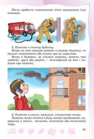 97
Ïіñëÿ ïðèáóòòÿ ïîæåæíèêіâ ÷іòêî âèêîíóâàòè їõíі
êîìàíäè.
2. Ïîæåæà â іíøîìó áóäèíêó.
ßêùî òè ñòàâ ñâіäêîì ïîæåæі â іíøîìó áóäèíêó, òî
âèêëè÷ ïîæåæíèêіâ àáî ñêàæè ïðî öå äîðîñëèì.
ßêùî â áóäèíêó, äå ñòàëàñÿ ïîæåæà, æèâóòü òâîї
çíàéîìі, äðóçі àáî ðîäè÷і, – çàòåëåôîíóé äî íèõ і ïî-
âіäîì ïðî ïîæåæó.
3. Ïîæåæà â øêîëі, ìàãàçèíі, êіíîòåàòðі òîùî.
Ïîæåæà ìîæå ñòàòèñÿ â áóäü-ÿêîìó ïðèìіùåííі, íà-
ïðèêëàä ó øêîëі, ìàãàçèíі, êіíîòåàòðі àáî ïîëіêëіíіöі
òîùî.
 