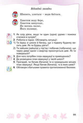 99
Відгадай загадки
Øèïèòü, çëèòüñÿ – âîäè áîїòüñÿ.
Õâîñòîì âîäó áåðå,
Õâîñòîì âèïóñêàє.
ßê âîãîíü ïàëàє,
Éîãî ïîëèâàє.
1. Як слід діяти, якщо ти один (одна) удома і пожежа
сталася в сусідів?
2. Робота в парах. Обговоріть ситуації:
1) Ти йдеш зі школи й бачиш, що з підвалу будинку ва-
лить дим. Як ти будеш діяти?
2) Ти зайшов (зайшла) у під’їзд і побачив (побачила), що
через двері однієї з квартир просочується дим. Як ти
поведешся?
3. Для чого потрібен план евакуації в приміщеннях?
4. Де розміщено план евакуації у твоїй школі?
5. Пригадай, чи бачив (бачила) ти в громадських місцях
план евакуації. Якщо бачив (бачила), то в яких саме?
6. Обговори з батьками правила протипожежної безпеки.
 