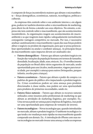 Marketing na Era Digital34
é composto de forças incontroláveis maiores que afetam o microambien-
te – forças demográficas, econômicas, naturais, tecnológicas, políticas e
culturais.
As empresas têm controle sobre o seu ambiente interno e, em algum
grau, podem ter também domínio sobre o microambiente de marketing,
para alterá-los de forma a atender aos seus objetivos. No entanto, a em-
presa não tem controle sobre o macroambiente, que são acontecimentos
incontroláveis. As organizações reagem aos acontecimentos do macro-
ambiente e as que reagirem mais rápida e adequadamente normalmente
conseguirão vantagem competitiva no mercado. Por isso, é necessário
analisar cautelosamente o macroambiente e quais das suas forças podem
afetar o negócio ou produto da organização, para que se possa potencia-
lizar oportunidades ou anular e combater ameaças. As principais forças
do macroambiente cujos impactos devem ser analisados são:
•	 Fatores demográficos – Fatores que afetam o produto/negócio em
função das variações da população humana em termos de tamanho,
densidade, localização, idade, sexo, etnia etc. Ex.: O envelhecimento
da população no Brasil afeta vários segmentos de mercado, sendo
oportunidade para uns (óculos, medicamentos, viagens para tercei-
ra idade, por exemplo) e ameaça para outros (brinquedos, parques
infantis, escolas para crianças).
•	 Fatores econômicos – Fatores que afetam o poder de compra e os
padrões de gasto do público-alvo impactando o produto/negócio.
Ex.: Crises econômicas podem ser uma ameaça para produtos
direcionados à classe média, mas podem ser uma oportunidade
para produtos de primeiras necessidades, saúde etc.
•	 Fatores físico-naturais – Fatores que afetam os recursos naturais
utilizados como insumos pelos profissionais de marketing ou que
afetam as atividades de marketing (logística, por exemplo). Ex.:
Uma nevasca pode ser ameaça para empresas de logística, mas pode
ser uma oportunidade para empresas de vestuário de inverno.
•	 Fatorestecnológicos –Novas tecnologiasque,quandointroduzidas
no mercado, afetam o produto/negócio. O ambiente tecnológico é o
que tende a ter mudanças mais rápidas no macroambiente quando
comparado aos demais. Ex.: A introdução do iPhone com suas no-
vas tecnologias no mercado trouxe uma ameaça a todas as empresas
 