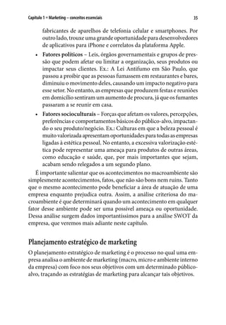 35Capítulo 1 ■ Marketing – conceitos essenciais
fabricantes de aparelhos de telefonia celular e smartphones. Por
outro lado, trouxe uma grande oportunidade para desenvolvedores
de aplicativos para iPhone e correlatos da plataforma Apple.
•	 Fatores políticos – Leis, órgãos governamentais e grupos de pres-
são que podem afetar ou limitar a organização, seus produtos ou
impactar seus clientes. Ex.: A Lei Antifumo em São Paulo, que
passou a proibir que as pessoas fumassem em restaurantes e bares,
diminuiu o movimento deles, causando um impacto negativo para
esse setor. No entanto, as empresas que produzem festas e reuniões
em domicílio sentiram um aumento de procura, já que os fumantes
passaram a se reunir em casa.
•	 Fatores socioculturais – Forças que afetam os valores, percepções,
preferências e comportamentos básicos do público-alvo, impactan-
do o seu produto/negócio. Ex.: Culturas em que a beleza pessoal é
muito valorizada apresentam oportunidades para todas as empresas
ligadas à estética pessoal. No entanto, a excessiva valorização esté-
tica pode representar uma ameaça para produtos de outras áreas,
como educação e saúde, que, por mais importantes que sejam,
acabam sendo relegados a um segundo plano.
É importante salientar que os acontecimentos no macroambiente são
simplesmente acontecimentos, fatos, que não são bons nem ruins. Tanto
que o mesmo acontecimento pode beneficiar a área de atuação de uma
empresa enquanto prejudica outra. Assim, a análise criteriosa do ma-
croambiente é que determinará quando um acontecimento em qualquer
fator desse ambiente pode ser uma possível ameaça ou oportunidade.
Dessa análise surgem dados importantíssimos para a análise SWOT da
empresa, que veremos mais adiante neste capítulo.
Planejamento estratégico de marketing
O planejamento estratégico de marketing é o processo no qual uma em-
presa analisa o ambiente de marketing (macro, micro e ambiente interno
da empresa) com foco nos seus objetivos com um determinado público-
alvo, traçando as estratégias de marketing para alcançar tais objetivos.
 
