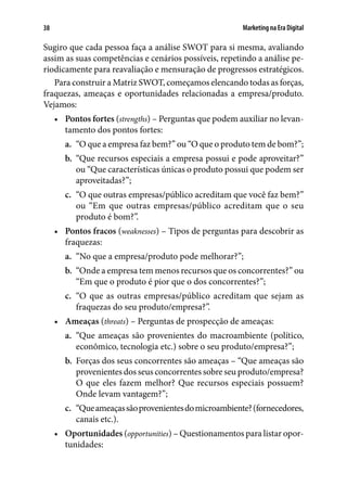 Marketing na Era Digital38
Sugiro que cada pessoa faça a análise SWOT para si mesma, avaliando
assim as suas competências e cenários possíveis, repetindo a análise pe-
riodicamente para reavaliação e mensuração de progressos estratégicos.
Para construir a Matriz SWOT, começamos elencando todas as forças,
fraquezas, ameaças e oportunidades relacionadas a empresa/produto.
Vejamos:
•	 Pontos fortes (strengths) – Perguntas que podem auxiliar no levan-
tamento dos pontos fortes:
a.	 “O que a empresa faz bem?” ou “O que o produto tem de bom?”;
b.	 “Que recursos especiais a empresa possui e pode aproveitar?”
ou “Que características únicas o produto possui que podem ser
aproveitadas?”;
c.	 “O que outras empresas/público acreditam que você faz bem?”
ou “Em que outras empresas/público acreditam que o seu
produto é bom?”.
•	 Pontos fracos (weaknesses) – Tipos de perguntas para descobrir as
fraquezas:
a.	 “No que a empresa/produto pode melhorar?”;
b.	 “Onde a empresa tem menos recursos que os concorrentes?” ou
“Em que o produto é pior que o dos concorrentes?”;
c.	 “O que as outras empresas/público acreditam que sejam as
fraquezas do seu produto/empresa?”.
•	 Ameaças (threats) – Perguntas de prospecção de ameaças:
a.	 “Que ameaças são provenientes do macroambiente (político,
econômico, tecnologia etc.) sobre o seu produto/empresa?”;
b.	 Forças dos seus concorrentes são ameaças – “Que ameaças são
provenientes dos seus concorrentes sobre seu produto/empresa?
O que eles fazem melhor? Que recursos especiais possuem?
Onde levam vantagem?”;
c.	 “Queameaçassãoprovenientesdomicroambiente?(fornecedores,
canais etc.).
•	 Oportunidades (opportunities) – Questionamentos para listar opor-
tunidades:
 