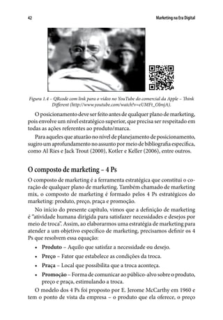Marketing na Era Digital42
 
Figura 1.4 – QRcode com link para o vídeo no YouTube do comercial da Apple – Think
Different (http://www.youtube.com/watch?v=eUMFt_OImjA).
O posicionamento deve ser feito antes de qualquer plano de marketing,
pois envolve um nível estratégico superior, que precisa ser respeitado em
todas as ações referentes ao produto/marca.
Para aqueles que atuarão no nível de planejamento de posicionamento,
sugiroumaprofundamentonoassuntopormeiodebibliografiaespecífica,
como Al Ries e Jack Trout (2000), Kotler e Keller (2006), entre outros.
O composto de marketing – 4 Ps
O composto de marketing é a ferramenta estratégica que constitui o co-
ração de qualquer plano de marketing. Também chamado de marketing
mix, o composto de marketing é formado pelos 4 Ps estratégicos do
marketing: produto, preço, praça e promoção.
No início do presente capítulo, vimos que a definição de marketing
é “atividade humana dirigida para satisfazer necessidades e desejos por
meio de troca”. Assim, ao elaborarmos uma estratégia de marketing para
atender a um objetivo específico de marketing, precisamos definir os 4
Ps que resolvem essa equação:
•	 Produto – Aquilo que satisfaz a necessidade ou desejo.
•	 Preço – Fator que estabelece as condições da troca.
•	 Praça – Local que possibilita que a troca aconteça.
•	 Promoção – Forma de comunicar ao público-alvo sobre o produto,
preço e praça, estimulando a troca.
O modelo dos 4 Ps foi proposto por E. Jerome McCarthy em 1960 e
tem o ponto de vista da empresa – o produto que ela oferece, o preço
 