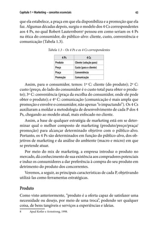 43Capítulo 1 ■ Marketing – conceitos essenciais
que ela estabelece, a praça em que ela disponibiliza e a promoção que ela
faz. Algumas décadas depois, surgiu o modelo dos 4 Cs correspondentes
aos 4 Ps, no qual Robert Lauternborn8
pensou em como seriam os 4 Ps
na ótica do consumidor, do público-alvo: cliente, custo, conveniência e
comunicação (Tabela 1.3).
Tabela 1.3 – Os 4 Ps e os 4 Cs correspondentes
4 Ps 4 Cs
Produto Cliente (solução para)
Preço Custo (para o cliente)
Praça Conveniência
Promoção Comunicação
Assim, para o consumidor, temos: 1º C: cliente (do produto); 2º C:
custo (preço, do lado do consumidor é o custo total para obter o produ-
to); 3º C: conveniência (praça da escolha do consumidor, onde ele pode
obter o produto); e 4º C: comunicação (comunicação é mais ampla que
promoção e envolve o consumidor, não apenas “o impactando”). Os 4 Cs
auxiliaram a moldar a metodologia de desenvolvimento de cada P dos 4
Ps, chegando ao modelo atual, mais enfocado no cliente.
Assim, a base de qualquer estratégia de marketing está em se deter-
minar qual o melhor composto de marketing (produto/preço/praça/
promoção) para alcançar determinado objetivo com o público-alvo.
Portanto, os 4 Ps são determinados em função do público-alvo, dos ob-
jetivos de marketing e da análise do ambiente (macro e micro) em que
se pretende atuar.
Por meio do mix de marketing, a empresa introduz o produto no
mercado, dá conhecimento de sua existência aos compradores potenciais
e induz os consumidores a dar preferência à compra do seu produto em
detrimento do produto dos concorrentes.
Veremos, a seguir, as principais características de cada P, objetivando
utilizá-las como ferramentas estratégicas.
Produto
Como visto anteriormente, “produto é a oferta capaz de satisfazer uma
necessidade ou desejo, por meio de uma troca”, podendo ser qualquer
coisa, de bens tangíveis e serviços a experiências e ideias.
8	 Apud Kotler e Armstrong, 1998.
 