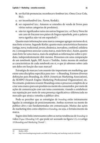 45Capítulo 1 ■ Marketing – conceitos essenciais
b.	 ser fácil de pronunciar, reconhecer e lembrar (ex.: Omo, Coca-Cola,
Bic);
c.	 ser inconfundível (ex.: Xerox, Kodak);
d.	 ser expansível (ex.: Amazon se estendeu de venda de livros para
várias outras categorias de produtos);
e.	 não ter significados ruins em outras línguas (ex.: o Chevy Nova foi
um caso de fracasso nos países de língua espanhola, pois a palavra
nova significa não vai em espanhol)10
.
Quanto mais informações uma marca consegue agregar em torno de si,
mas forte se torna. Segundo Kotler, quanto mais características humanas
(antiga,nova,tradicional,jovem,dinâmica,inovadora,confiável,solidária
etc.) conseguirmos associar a uma marca, mais forte ela é. Assim, quanto
mais forte for uma marca, mais ela ampliará as informações sobre o pro-
duto, independentemente dele mesmo. Pensemos em uma comparação
de um notebook Apple, HP, Accer e Toshiba. Antes mesmo de analisar
as características de cada notebook em si, o que já sabemos sobre cada
um deles em função das suas marcas?
Estratégia de marcas é um assunto tão importante em marketing, que
existe uma disciplina específica para isso – o Branding. Existem diversas
definições para Branding, da AMA (American Marketing Association),
da SEMPO (Search Engine Marketing Professional Organization) etc.
No entanto, podemos resumir Branding como o processo completo de se
criar uma marca para um produto na mente do consumidor, por meio de
ações de comunicação com um tema consistente, visando a estabelecer
sua reputação por meio de uma presença significativa e diferenciada no
mercado que atraia e retenha o público-alvo.
Pode-se perceber que as estratégias de branding estão intimamente
ligadas às estratégias de posicionamento. Ambas ocorrem na mente do
público-alvo e são fundamentadas em comunicação. Muitas das ações
de marketing têm como objetivo o branding, ou seja, o fortalecimento da
marca.
Sugiro dois links interessantes sobre as novas tendências de branding: o
vídeo O que é Branding 3.0?, que pode ser acessado na figura 1.5, e o artigo
10 Branding and Marketing Trends11
.
10	 Kotler, 2001.
11	 http://www.brandingstrategyinsider.com/2009/10/10-branding-and-marketing-trends-for-2010.html
 