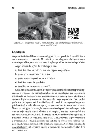 Marketing na Era Digital46
 
Figura 1.5 – Imagem do vídeo O que é Branding 3.0? com QRcode de acesso (www.
vimeo.com/6285424).
Embalagem
As principais finalidades da embalagem de um produto é possibilitar a
armazenagemeotransporte.Noentanto,aembalagemtambémdesempe-
nha um papel importante na comunicação e posicionamento do produto.
As principais funções da embalagem são:
a.	 facilitar o transporte e a armazenagem do produto;
b.	 proteger e conservar o produto;
c.	 posicionar e reposicionar o produto;
d.	 facilitar o uso do produto;
e.	 auxiliar na promoção e venda12
.
Cada função da embalagem pode ser usada estrategicamente para dife-
renciar o produto. Por exemplo, melhorias na embalagem que impliquem
otimização de transporte e armazenagem do produto podem diminuir o
custo de logística e, consequentemente, do próprio produto. Esse ganho
pode ser incorporado à lucratividade do produto ou repassado para o
público final, mudando o seu preço e, eventualmente, o seu market share.
Novas tecnologias de proteção e conservação do produto podem permitir
que ele seja usado em condições mais amplas, aumentando também o
seu market share. Um exemplo disso foi a introdução das embalagens Tetra
Pak para a venda de leite. Isso modificou o modo como as pessoas usam
e armazenam o leite, uma vez que sua validade e condições de armazena-
gem mudaram completamente, ampliando seu uso. A estética e qualidade
da embalagem influenciam muito a percepção que o público-alvo tem
12	 Kotler, 2003.
 