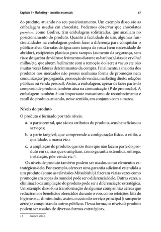 47Capítulo 1 ■ Marketing – conceitos essenciais
do produto, atuando no seu posicionamento. Um exemplo disso são as
embalagens usadas em chocolate. Podemos observar que chocolates
premium, como Godiva, têm embalagens sofisticadas, que auxiliam no
posicionamento do produto. Quanto à facilidade de uso, algumas fun-
cionalidades na embalagem podem fazer a diferença para conquistar o
público-alvo. Garrafas de água com tampa de rosca (sem necessidade de
abridor), recipientes plásticos para xampus (aumento da segurança, sem
riscodequebradevidroseferimentosduranteosbanhos),latasdeervilha/
milho/etc. que abrem facilmente com a remoção do lacre a vácuo etc. são
muitas vezes fatores determinantes da compra. Finalmente, a maioria dos
produtos nos mercados não possui nenhuma forma de promoção nem
comunicação(propaganda,promoçãodevendas,marketingdireto,relações
públicas ou venda pessoal). Assim, a embalagem, apesar de fazer parte do
composto de produto, também atua na comunicação (P de promoção). A
embalagem também é um importante mecanismo de reconhecimento e
recall do produto, atuando, nesse sentido, em conjunto com a marca.
Níveis do produto
O produto é formado por três níveis:
a.	 a parte central, que são os atributos do produto, seus benefícios ou
serviços;
b.	 a parte tangível, que compreende a configuração física, o estilo, a
qualidade, a marca etc.;
c.	 a ampliação do produto, que são itens que não fazem parte do pro-
duto em si, mas que o ampliam, como garantia estendida, entrega,
instalação, pós-venda etc.13
.
Os níveis de produto também podem ser usados como elementos es-
tratégicos dele. Por exemplo, oferecer uma garantia adicional estendida a
um produto (como as televisões Mitsubishi já fizeram várias vezes como
promoçãoemcopasdomundo)podeserodiferencialdele.Outrasvezes,a
eliminação da ampliação do produto pode ser a diferenciação estratégica.
Um exemplo disso foi a transformação de algumas companhias aéreas que
reduziram os benefícios oferecidos durante o voo, como refeições, kits de
higiene etc., diminuindo, assim, o custo do serviço principal (transporte
aéreo) e conquistando outros públicos. Dessa forma, os níveis de produto
podem ser usados de diversas formas estratégicas.
13	 Kotler, 2003.
 