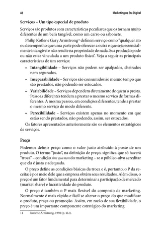 Marketing na Era Digital48
Serviços – Um tipo especial de produto
Serviços são produtos com características peculiares que os tornam muito
diferentes de um bem tangível, como um carro ou sabonete.
Philip Kotler e Gary Armstrong14
definem serviço como “qualquer ato
ou desempenho que uma parte pode oferecer a outra e que seja essencial-
menteintangívelenãoresultenapropriedadedenada.Suaproduçãopode
ou não estar vinculada a um produto físico”. Veja a seguir as principais
características de um serviço:
•	 Intangibilidade – Serviços não podem ser apalpados, cheirados
nem segurados.
•	 Inseparabilidade – Serviços são consumidos ao mesmo tempo que
são prestados, não podendo ser estocados.
•	 Variabilidade – Serviços dependem diretamente de quem o presta.
Pessoas diferentes tendem a prestar o mesmo serviço de formas di-
ferentes. A mesma pessoa, em condições diferentes, tende a prestar
o mesmo serviço de modo diferente.
•	 Perecibilidade – Serviços existem apenas no momento em que
estão sendo prestados, não podendo, assim, ser estocados.
Os fatores apresentados anteriormente são os elementos estratégicos
de serviços.
Preço
Podemos definir preço como o valor justo atribuído à posse de um
produto. O termo “justo”, na definição de preço, significa que só haverá
“troca” – condição sine qua non do marketing – se o público-alvo acreditar
que ela é justa e adequada.
O preço define as condições básicas da troca e é, portanto, o P da re-
ceita: é por meio dele que a empresa obtém seus resultados. Além disso, o
preço é um fator fundamental para determinar a participação de mercado
(market share) e lucratividade do produto.
O preço é também o P mais flexível do composto de marketing.
Normalmente é mais rápido e fácil se alterar o preço do que modificar
o produto, praça ou promoção. Assim, em razão de sua flexibilidade, o
preço é um importante componente estratégico do marketing.
14	 Kotler e Armstrong, 1998 (p. 412).
 