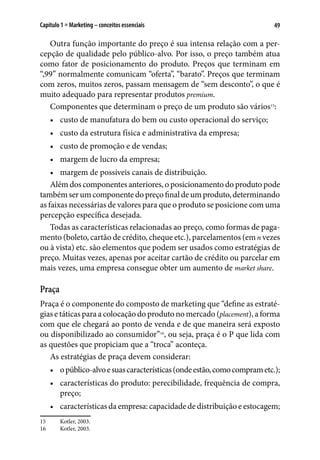 49Capítulo 1 ■ Marketing – conceitos essenciais
Outra função importante do preço é sua intensa relação com a per-
cepção de qualidade pelo público-alvo. Por isso, o preço também atua
como fator de posicionamento do produto. Preços que terminam em
“,99” normalmente comunicam “oferta”, “barato”. Preços que terminam
com zeros, muitos zeros, passam mensagem de “sem desconto”, o que é
muito adequado para representar produtos premium.
Componentes que determinam o preço de um produto são vários15
:
•	 custo de manufatura do bem ou custo operacional do serviço;
•	 custo da estrutura física e administrativa da empresa;
•	 custo de promoção e de vendas;
•	 margem de lucro da empresa;
•	 margem de possíveis canais de distribuição.
Além dos componentes anteriores, o posicionamento do produto pode
tambémserumcomponentedopreçofinaldeumproduto,determinando
as faixas necessárias de valores para que o produto se posicione com uma
percepção específica desejada.
Todas as características relacionadas ao preço, como formas de paga-
mento (boleto, cartão de crédito, cheque etc.), parcelamentos (emn vezes
ou à vista) etc. são elementos que podem ser usados como estratégias de
preço. Muitas vezes, apenas por aceitar cartão de crédito ou parcelar em
mais vezes, uma empresa consegue obter um aumento de market share.
Praça
Praça é o componente do composto de marketing que “define as estraté-
gias e táticas para a colocação do produto no mercado (placement), a forma
com que ele chegará ao ponto de venda e de que maneira será exposto
ou disponibilizado ao consumidor”16
, ou seja, praça é o P que lida com
as questões que propiciam que a “troca” aconteça.
As estratégias de praça devem considerar:
•	 opúblico-alvoesuascaracterísticas(ondeestão,comocomprametc.);
•	 características do produto: perecibilidade, frequência de compra,
preço;
•	 características da empresa: capacidade de distribuição e estocagem;
15	 Kotler, 2003.
16	 Kotler, 2003.
 