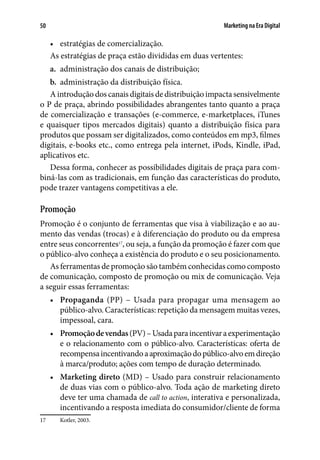 Marketing na Era Digital50
•	 estratégias de comercialização.
As estratégias de praça estão divididas em duas vertentes:
a.	 administração dos canais de distribuição;
b.	 administração da distribuição física.
A introdução dos canais digitais de distribuição impacta sensivelmente
o P de praça, abrindo possibilidades abrangentes tanto quanto a praça
de comercialização e transações (e-commerce, e-marketplaces, iTunes
e quaisquer tipos mercados digitais) quanto a distribuição física para
produtos que possam ser digitalizados, como conteúdos em mp3, filmes
digitais, e-books etc., como entrega pela internet, iPods, Kindle, iPad,
aplicativos etc.
Dessa forma, conhecer as possibilidades digitais de praça para com-
biná-las com as tradicionais, em função das características do produto,
pode trazer vantagens competitivas a ele.
Promoção
Promoção é o conjunto de ferramentas que visa à viabilização e ao au-
mento das vendas (trocas) e à diferenciação do produto ou da empresa
entre seus concorrentes17
, ou seja, a função da promoção é fazer com que
o público-alvo conheça a existência do produto e o seu posicionamento.
As ferramentas de promoção são também conhecidas como composto
de comunicação, composto de promoção ou mix de comunicação. Veja
a seguir essas ferramentas:
•	 Propaganda (PP) – Usada para propagar uma mensagem ao
público-alvo. Características: repetição da mensagem muitas vezes,
impessoal, cara.
•	 Promoçãodevendas(PV)–Usadaparaincentivaraexperimentação
e o relacionamento com o público-alvo. Características: oferta de
recompensaincentivandoaaproximaçãodopúblico-alvoemdireção
à marca/produto; ações com tempo de duração determinado.
•	 Marketing direto (MD) – Usado para construir relacionamento
de duas vias com o público-alvo. Toda ação de marketing direto
deve ter uma chamada de call to action, interativa e personalizada,
incentivando a resposta imediata do consumidor/cliente de forma
17	 Kotler, 2003.
 