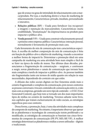 51Capítulo 1 ■ Marketing – conceitos essenciais
queeleavancenograudeintimidadederelacionamentocomamar-
ca/produto. Por isso, o marketing direto é a base do marketing de
relacionamento. Características: privado, imediato, personalizado
e interativo.
•	 Relações públicas (RP) – Usada para fortalecer (ou recuperar)
a imagem e reputação da marca/produto. Características: muita
credibilidade, “dramatização” da empresa/marca ou produto para
impactar o público-alvo.
•	 Vendapessoal (VP) – Usada para construir relacionamento pessoal
epróximoentreempresa-público.Características:interaçãopessoal,
normalmente é ferramenta de promoção mais cara.
Cada ferramenta do mix de comunicação tem características especí-
ficas. A escolha da melhor composição do mix de comunicação é feita
em função do público-alvo e objetivo de marketing, visando a encontrar
a melhor forma de impactá-lo. Determinar a promoção ideal em uma
campanha de marketing era uma atividade bem mais simples e fácil de
se fazer na época da mídia de massa. Nas últimas duas décadas, pre-
senciamos a fragmentação da comunicação – surgiram, e continuam
a surgir, novas plataformas e canais de comunicação que tornam bem
mais complexa a tarefa de impactar o público-alvo. As pessoas também
são fragmentadas tanto em termos de mídia quanto em relação às suas
necessidades, dependendo do contexto em que estão.
A difusão das redes sociais digitais on-line fomentou ainda mais o
cenário fragmentado e complexo da comunicação, pois nesses contextos
as pessoas conversam e trocam conteúdos de comunicação entre si, e não
mais com as empresas, gerando um novo tipo de conteúdo – oUGC (User
Generated Content), que hoje tem se tornado um dos mais importantes
tipos de mídias no cenário de marketing. Veremos adiante neste livro,
nos capítulos que tratam exclusivamente de redes sociais, as estratégias
específicas para esse contexto.
Dessa forma, a promoção, hoje, é uma das atividades mais complexas
do composto de marketing. No entanto, é importante observar que apesar
de as plataformas e tecnologias de comunicação terem proliferado e se
modificado, as estratégias de comunicação se baseiam nas cinco ferra-
mentas do composto de comunicação (PP, PV, MD, RP, VP). A melhor
estratégiadeterminaráasplataformasemídiasaseremutilizadas–digitais
e tradicionais.
 