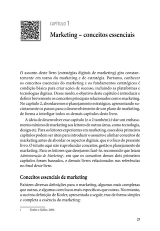 27
capítulo 1
Marketing – conceitos essenciais
O assunto deste livro (estratégias digitais de marketing) gira constan-
temente em torno do marketing e de estratégia. Portanto, conhecer
os conceitos essenciais do marketing e os fundamentos estratégicos é
condição básica para criar ações de sucesso, incluindo as plataformas e
tecnologias digitais. Desse modo, o objetivo deste capítulo é introduzir e
definir brevemente os conceitos principais relacionados com o marketing.
No capítulo 2, abordaremos o planejamento estratégico, apresentando su-
cintamente os passos para o desenvolvimento de um plano de marketing,
de forma a interligar todos os demais capítulos deste livro.
A ideia de desenvolver esse capítulo (e o 2 também) é dar um embasa-
mentomínimodemarketingaosleitoresdeoutrasáreas,comotecnologia,
design etc. Para os leitores experientes em marketing, esses dois primeiros
capítulos podem ser úteis para introduzir o assunto e alinhar conceitos de
marketing antes de abordar os aspectos digitais, que é o foco do presente
livro. O intuito aqui não é aprofundar conceitos, gestão e planejamento de
marketing. Para os leitores que desejarem fazê-lo, recomendo que leiam
Administração de Marketing1
, em que os conceitos desses dois primeiros
capítulos foram baseados, e demais livros relacionados nas referências
no final deste livro.
Conceitos essenciais de marketing
Existem diversas definições para o marketing, algumas mais complexas
que outras, e algumas com focos mais específicos que outras. No entanto,
a sucinta definição de Kotler, apresentada a seguir, traz de forma simples
e completa a essência do marketing:
1	 Kotler e Keller, 2006.
 