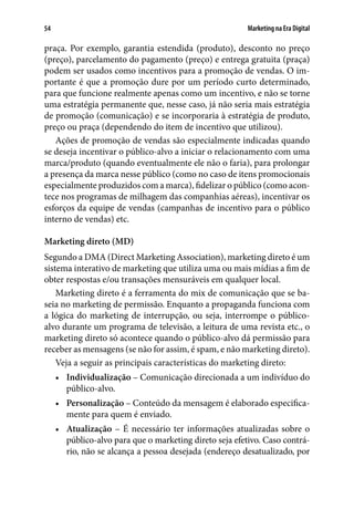 Marketing na Era Digital54
praça. Por exemplo, garantia estendida (produto), desconto no preço
(preço), parcelamento do pagamento (preço) e entrega gratuita (praça)
podem ser usados como incentivos para a promoção de vendas. O im-
portante é que a promoção dure por um período curto determinado,
para que funcione realmente apenas como um incentivo, e não se torne
uma estratégia permanente que, nesse caso, já não seria mais estratégia
de promoção (comunicação) e se incorporaria à estratégia de produto,
preço ou praça (dependendo do item de incentivo que utilizou).
Ações de promoção de vendas são especialmente indicadas quando
se deseja incentivar o público-alvo a iniciar o relacionamento com uma
marca/produto (quando eventualmente ele não o faria), para prolongar
a presença da marca nesse público (como no caso de itens promocionais
especialmente produzidos com a marca), fidelizar o público (como acon-
tece nos programas de milhagem das companhias aéreas), incentivar os
esforços da equipe de vendas (campanhas de incentivo para o público
interno de vendas) etc.
Marketing direto (MD)
Segundo a DMA (Direct Marketing Association), marketing direto é um
sistema interativo de marketing que utiliza uma ou mais mídias a fim de
obter respostas e/ou transações mensuráveis em qualquer local.
Marketing direto é a ferramenta do mix de comunicação que se ba-
seia no marketing de permissão. Enquanto a propaganda funciona com
a lógica do marketing de interrupção, ou seja, interrompe o público-
alvo durante um programa de televisão, a leitura de uma revista etc., o
marketing direto só acontece quando o público-alvo dá permissão para
receber as mensagens (se não for assim, é spam, e não marketing direto).
Veja a seguir as principais características do marketing direto:
•	 Individualização – Comunicação direcionada a um indivíduo do
público-alvo.
•	 Personalização – Conteúdo da mensagem é elaborado especifica-
mente para quem é enviado.
•	 Atualização – É necessário ter informações atualizadas sobre o
público-alvo para que o marketing direto seja efetivo. Caso contrá-
rio, não se alcança a pessoa desejada (endereço desatualizado, por
 