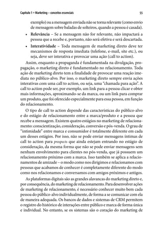 55Capítulo 1 ■ Marketing – conceitos essenciais
exemplo)ouamensagemenviadanãosetornarelevante(comoenvio
de mensagem sobre baladas de solteiros, quando a pessoa é casada).
•	 Relevância – Se a mensagem não for relevante, não impactará a
pessoa que a recebe e, portanto, não será efetiva e será descartada.
•	 Interatividade – Toda mensagem de marketing direto deve ter
mecanismos de resposta imediata (telefone, e-mail, site etc.), ou
seja, deve ser interativa e provocar uma ação (call to action).
Assim, enquanto a propaganda é fundamentada na divulgação, pro-
pagação, o marketing direto é fundamentado no relacionamento. Toda
ação de marketing direto tem a finalidade de provocar uma reação ime-
diata no público-alvo. Por isso, o marketing direto sempre envia ações
interativas com uma call to action, ou seja, uma “chamada para ação”. A
call to action pode ser, por exemplo, um link para a pessoa clicar e obter
mais informações, aproximando-se da marca, ou um link para comprar
um produto, que foi oferecido especialmente para essa pessoa, em função
do relacionamento.
O tipo de call to action depende das características do público-alvo
e do estágio de relacionamento entre a marca/produto e a pessoa que
recebe a mensagem. Existem quatro estágios no marketing de relaciona-
mento: conscientização, consideração, conversão e pós-venda. O grau de
“intimidade” entre marca e consumidor é totalmente diferente em cada
um desses estágios. Por isso, não se pode enviar mensagens íntimas de
call to action para prospects que ainda estejam entrando no estágio de
consideração, da mesma forma que não se pode enviar mensagens sem
nenhum envolvimento para clientes no pós-venda, que já possuem um
relacionamento próximo com a marca. Isso também se aplica a relacio-
namentos de amizade – o modo como nos dirigimos e relacionamos com
pessoas que acabamos de conhecer é completamente diferente do modo
como nos relacionamos e conversamos com amigos próximos e antigos.
As plataformas digitais são as grandes alavancas do marketing direto e,
porconsequência,domarketingderelacionamento.Paradesenvolverações
de marketing de relacionamento, é necessário conhecer muito bem cada
pessoa do público-alvo individualmente, de forma a se comunicar com ela
de maneira adequada. Os bancos de dados e sistemas de CRM permitem
o registro do histórico de interações entre público e marca de forma única
e individual. No entanto, se os sistemas são o coração do marketing de
 