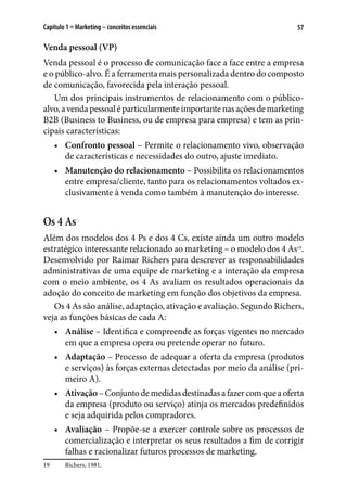 57Capítulo 1 ■ Marketing – conceitos essenciais
Venda pessoal (VP)
Venda pessoal é o processo de comunicação face a face entre a empresa
e o público-alvo. É a ferramenta mais personalizada dentro do composto
de comunicação, favorecida pela interação pessoal.
Um dos principais instrumentos de relacionamento com o público-
alvo,avendapessoaléparticularmenteimportantenasaçõesdemarketing
B2B (Business to Business, ou de empresa para empresa) e tem as prin-
cipais características:
•	 Confronto pessoal – Permite o relacionamento vivo, observação
de características e necessidades do outro, ajuste imediato.
•	 Manutenção do relacionamento – Possibilita os relacionamentos
entre empresa/cliente, tanto para os relacionamentos voltados ex-
clusivamente à venda como também à manutenção do interesse.
Os 4 As
Além dos modelos dos 4 Ps e dos 4 Cs, existe ainda um outro modelo
estratégico interessante relacionado ao marketing – o modelo dos 4 As19
.
Desenvolvido por Raimar Richers para descrever as responsabilidades
administrativas de uma equipe de marketing e a interação da empresa
com o meio ambiente, os 4 As avaliam os resultados operacionais da
adoção do conceito de marketing em função dos objetivos da empresa.
Os 4 As são análise, adaptação, ativação e avaliação. Segundo Richers,
veja as funções básicas de cada A:
•	 Análise – Identifica e compreende as forças vigentes no mercado
em que a empresa opera ou pretende operar no futuro.
•	 Adaptação – Processo de adequar a oferta da empresa (produtos
e serviços) às forças externas detectadas por meio da análise (pri-
meiro A).
•	 Ativação–Conjuntodemedidasdestinadasafazercomqueaoferta
da empresa (produto ou serviço) atinja os mercados predefinidos
e seja adquirida pelos compradores.
•	 Avaliação – Propõe-se a exercer controle sobre os processos de
comercialização e interpretar os seus resultados a fim de corrigir
falhas e racionalizar futuros processos de marketing.
19	 Richers, 1981.
 