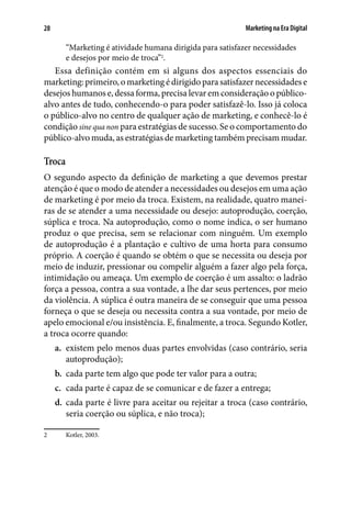 Marketing na Era Digital28
“Marketing é atividade humana dirigida para satisfazer necessidades
e desejos por meio de troca”2
.
Essa definição contém em si alguns dos aspectos essenciais do
marketing: primeiro, o marketing é dirigido para satisfazer necessidades e
desejos humanos e, dessa forma, precisa levar em consideração o público-
alvo antes de tudo, conhecendo-o para poder satisfazê-lo. Isso já coloca
o público-alvo no centro de qualquer ação de marketing, e conhecê-lo é
condição sine qua non para estratégias de sucesso. Se o comportamento do
público-alvo muda, as estratégias de marketing também precisam mudar.
Troca
O segundo aspecto da definição de marketing a que devemos prestar
atenção é que o modo de atender a necessidades ou desejos em uma ação
de marketing é por meio da troca. Existem, na realidade, quatro manei-
ras de se atender a uma necessidade ou desejo: autoprodução, coerção,
súplica e troca. Na autoprodução, como o nome indica, o ser humano
produz o que precisa, sem se relacionar com ninguém. Um exemplo
de autoprodução é a plantação e cultivo de uma horta para consumo
próprio. A coerção é quando se obtém o que se necessita ou deseja por
meio de induzir, pressionar ou compelir alguém a fazer algo pela força,
intimidação ou ameaça. Um exemplo de coerção é um assalto: o ladrão
força a pessoa, contra a sua vontade, a lhe dar seus pertences, por meio
da violência. A súplica é outra maneira de se conseguir que uma pessoa
forneça o que se deseja ou necessita contra a sua vontade, por meio de
apelo emocional e/ou insistência. E, finalmente, a troca. Segundo Kotler,
a troca ocorre quando:
a.	 existem pelo menos duas partes envolvidas (caso contrário, seria
autoprodução);
b.	 cada parte tem algo que pode ter valor para a outra;
c.	 cada parte é capaz de se comunicar e de fazer a entrega;
d.	 cada parte é livre para aceitar ou rejeitar a troca (caso contrário,
seria coerção ou súplica, e não troca);
2	 Kotler, 2003.
 