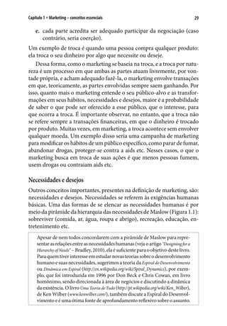 29Capítulo 1 ■ Marketing – conceitos essenciais
e.	 cada parte acredita ser adequado participar da negociação (caso
contrário, seria coerção).
Um exemplo de troca é quando uma pessoa compra qualquer produto:
ela troca o seu dinheiro por algo que necessite ou deseje.
Dessa forma, como o marketing se baseia na troca, e a troca por natu-
reza é um processo em que ambas as partes atuam livremente, por von-
tade própria, e acham adequado fazê-la, o marketing envolve transações
em que, teoricamente, as partes envolvidas sempre saem ganhando. Por
isso, quanto mais o marketing entende o seu público-alvo e as transfor-
mações em seus hábitos, necessidades e desejos, maior é a probabilidade
de saber o que pode ser oferecido a esse público, que o interesse, para
que ocorra a troca. É importante observar, no entanto, que a troca não
se refere sempre a transações financeiras, em que o dinheiro é trocado
por produto. Muitas vezes, em marketing, a troca acontece sem envolver
qualquer moeda. Um exemplo disso seria uma campanha de marketing
para modificar os hábitos de um público específico, como parar de fumar,
abandonar drogas, proteger-se contra a aids etc. Nesses casos, o que o
marketing busca em troca de suas ações é que menos pessoas fumem,
usem drogas ou contraiam aids etc.
Necessidades e desejos
Outros conceitos importantes, presentes na definição de marketing, são:
necessidades e desejos. Necessidades se referem às exigências humanas
básicas. Uma das formas de se elencar as necessidades humanas é por
meio da pirâmide da hierarquia das necessidades de Maslow (Figura 1.1):
sobreviver (comida, ar, água, roupa e abrigo), recreação, educação, en-
tretenimento etc.
Apesar de nem todos concordarem com a pirâmide de Maslow para repre-
sentarasrelaçõesentreasnecessidadeshumanas(vejaoartigo“Desiginingfora
Hierarchy of Needs” – Bradley, 2010), ela é suficiente para o objetivo deste livro.
Para quem tiver interesse em estudar novas teorias sobre o desenvolvimento
humano e suas necessidades, sugerimos a teoria da Espiral do Desenvolvimento
ou Dinâmica em Espiral (http://en.wikipedia.org/wiki/Spiral_Dynamics), por exem-
plo, que foi introduzida em 1996 por Don Beck e Chris Cowan, em livro
homônimo, sendo direcionada à área de negócios e discutindo a dinâmica
da existência. O livro Uma Teoria de Tudo (http://pt.wikipedia.org/wiki/Ken_Wilber),
de Ken Wilber (www.kenwilber.com/), também discute a Espiral do Desenvol-
vimento e é uma ótima fonte de aprofundamento reflexivo sobre o assunto.
 